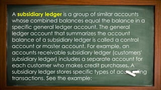 A subsidiary ledger is a group of similar accounts
whose combined balances equal the balance in a
specific general ledger account. The general
ledger account that summarizes the account
balance of a subsidiary ledger is called a control
account or master account. For example, an
accounts receivable subsidiary ledger (customers'
subsidiary ledger) includes a separate account for
each customer who makes credit purchases. A
subsidiary ledger stores specific types of accounting
transactions. See the example:
 
