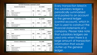 Every transaction listed in
the subsidiary ledger is
periodically summarized
and posted to an account
in the general ledger
(control account), which in
turn is used to construct the
financial statements of a
company. Please take note
that subsidiary ledgers are
used only when there is a
large amount of transaction
information that would
clutter up the general
ledger.
 