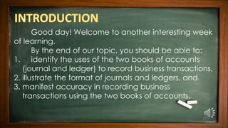 Good day! Welcome to another interesting week
of learning.
By the end of our topic, you should be able to:
1. identify the uses of the two books of accounts
(journal and ledger) to record business transactions,
2. illustrate the format of journals and ledgers, and
3. manifest accuracy in recording business
transactions using the two books of accounts.
 