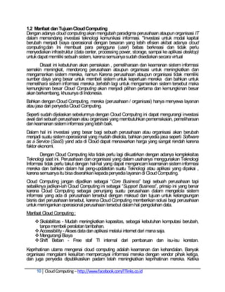 1.2 Manfaat dan Tujuan Cloud Computing
Dengan adanya cloud computing akan mengubah paradigma perusahaan ataupun organisasi IT
dalam memandang investasi teknologi komunikasi informasi. "Investasi untuk modal kapital
berubah menjadi biaya operasional dengan besaran yang lebih efisien akibat adanya cloud
computing,dan Ini membuat para pengguna (user) bebas berkreasi dan tidak perlu
menyediakan infrastruktur (data center, processing power, storage, sampai ke aplikasi desktop)
untuk dapat memiliki sebuah sistem, karena semuanya sudah disediakan secara virtual
       Disaat ini kebutuhan akan pemakaian , pemeliharaan dan keamanan sistem informasi
semakin meningkat, mendorong perusahaan ataupun organisasi untuk meningkatkan dan
mengamankan sistem mereka, namun Karena perusahaan ataupun organisasi tidak memiliki
sumber daya yang besar untuk membeli sistem untuk keperluan mereka dan bahkan untuk
memelihara sistem informasi mereka ,terlebih lagi untuk mengamankan sistem tersebut maka
kemungkinan besar Cloud Computing akan menjadi pilihan pertama dan kemungkinan besar
akan berkembang, khusunya di Indonesia.
Bahkan dengan Cloud Computing, mereka (perusahaan / organisasi) hanya menyewa layanan
atau jasa dari penyedia Cloud Computing.
Seperti sudah dijelaskan sebelumnya dengan Cloud Compuitng ini dapat mengurangi investasi
awal dari sebuah perusahaan atau organisasi yang membutuhkan pememakaian, pemeliharaan
dan keamanan sistem informasi yang lebih baik.
Dalam hal ini investasi yang besar bagi sebuah perusahaan atau organisasi akan berubah
menjadi suatu sistem operasional yang mudah dikelola, bahkan penyedia jasa seperti Software
as a Service (SaaS) yand ada di Cloud dapat menawarkan harga yang sangat rendah karena
faktor ekonomi.
       Dengan Cloud Computing kita tidak perlu lagi dikuatirkan dengan adanya kompleksitas
Teknologi saat ini. Perusahaan dan organisasi yang dalam usahanya menggunakan Teknologi
Informasi tidak perlu takut dengan hal-hal yang dapat mengancam keamanan sistem informasi
mereka dan bahkan dalam hal peng-updatetan suatu Teknologi atau aplikasi yang dipakai ,
karena semuanya itu bisa diserahkan kepada penyedia layanan di Cloud Computing.
Cloud Computing jangan dijadikan sebagai ―Core Business‖ bagi sebuah perusahaan tapi
sebaliknya jadikan-lah Cloud Computing ini sebagai ―Support Business‖, prinsip ini yang benar
karena Cloud Computing sebagai penunjang suatu perusahaan dalam mengelola sistem
informasi yang ada di perusahaan tersebut dengan maksud dan tujuan untuk kelangsungan
bisnis dari perusahaan tersebut, karena Cloud Computing memberikan solusi bagi perusahaan
untuk meringankan operasional perusahaan tersebut dalam hal pengolahan data.
Manfaat Cloud Computing :
     Skalabilitas - Mudah meningkatkan kapasitas, sebagai kebutuhan komputasi berubah,
      tanpa membeli peralatan tambahan.
     Accessibility - Akses data dan aplikasi melalui internet dari mana saja.
     Mengurangi Biaya
     Shift Beban - Free staf TI internal dari pembaruan dan isu-isu konstan.
Keprihatinan utama mengenai cloud computing adalah keamanan dan kehandalan. Banyak
organisasi mengalami kesulitan mempercayai informasi mereka dengan vendor pihak ketiga,
dan juga penyedia dipublikasikan padam telah meningkatkan keprihatinan mereka. Ketika

     10 Cloud Computing – http://www.facebook.com/ITlinks.co.id
 