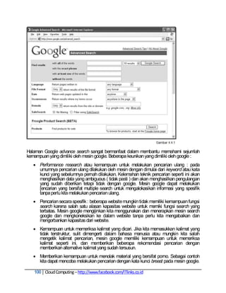 Halaman Google advance search sangat bermanfaat dalam membantu memahami sejumlah
kemampuan yang dimiliki oleh mesin google. Beberapa keunikan yang dimiliki oleh google :
    Performance research atau kemampuan untuk melakukan pencarian ulang : pada
     umumnya pencarian ulang dilakukan oleh mesin dengan dimulai dari keyword atau kata
     kunci yang sebelumnya pernah dilakukan. Kelemahan teknik pencarian seperti ini akan
     menghasilkan data yang ambiguous ( tidak pasti ) dan akan menghasilkan pengulangan
     yang sudah diberikan tetapi tidak dengan google. Mesin google dapat melakukan
     [encarian yang bersifat multiple search untuk mengalokasikan informasi yang spesifik
     tanpa perlu kita melakukan pencarian ulang.
    Pencarian secara spesifik : beberapa website mungkin tidak memiliki kemampuan fungsi
     search karena salah satu alasan kapasitas website untuk memiki fungsi search yang
     terbatas. Mesin google mengijinkan kita menggunakan dan menerapkan mesin search
     google dan mengkoneksikan ke dalam website tanpa perlu kita mengabaikan dan
     mengorbankan kapasitas dari website.
    Kemampuan untuk memeriksa kalimat yang dicari. Jika kita memasukkan kalimat yang
     tidak terstruktur, sulit dimengerti dalam bahasa manusia atau mungkin kita salah
     mengetik kalimat pencarian, mesin google memiliki kemampuan untuk memeriksa
     kalimat seperti ini, dan memberikan beberapa rekomendasi pencarian dengan
     memberikan alternative kalimat yang sudah tersusun.
    Memberikan kemampuan untuk menolak material yang bersifat porno. Sebagai contoh
     kita dapat mencoba melakukan pencarian dengan kata kunci breast pada mesin google.

   100 Cloud Computing – http://www.facebook.com/ITlinks.co.id
 