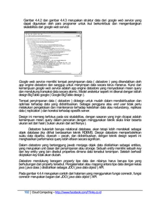 Gambar 4.4.2 dan gambar 4.4.3 merupakan struktur data dari google web service yang
   dapat digunakan oleh para programer untuk ikut berkontribusi dan mengembangkan
   skalabilitas dari google web service.




Google web service memiliki tempat penyimpanan data ( datastore ) yang dikendalikan oleh
app engine datastore dan sanggup untuk menyimpan data secara terus menerus. Kunci dari
kemampuan google web service adalah app engine datastore yang menyediakan mesin query
dan mendukung transaksi data secara atomic. Model arsitektur seperti ini dikenal dengan istilah
design BigTable google ( Google BigTable design ).
Tempat penyimpanan data ( datastore ) didesign untuk mudah dalam mendistribusikan dan
optimasi terhadap data yang didistribusikan. Sebagai pengguna atau end user tidak perlu
melakukan pengelolaan dan maintenance terhadap kelebihan data atau redundancy, replikasi
data ( replication ) dan koneksi terhadap spesifik server.
Design ini memang terfokus pada sisi skalabilitas, dengan sasaran yang ingin dicapai adalah
kemampuan mesin query dalam pencarian dengan menggunakan teknik skala linier beserta
ukuran set dari hasil ( bukan ukuran dari set filenya ).
       Datastore bukanlah berupa relational database, akan tetapi lebih mendekati sebagai
objek database jika dilihat berdasarkan teknik RDBMS. Design datastore memperbolehkan
suatu data dipartisi, dipecah – pecah, dan didistribusikan, dengan teknik design seperti ini
menghasilkan performance query lebih efisien secara significan.
Dalam datastore yang bertanggung jawab menjaga objek data diistilahkan sebagai entities,
yang merupakan unit dasar dari penyimpanan atau storage. Sebuah entity memiliki sebuah key
dan key entity yang lain disebut properties dimana data tersebut tersimpan. Setelah berhasil
diciptakan key tidak akan diubah.
Datastore mendukung beragam property tipe data dan nilainya harus berupa tipe yang
berhubungan dari property tersebut. Pengalamatan atau mapping antara tipe data dengan kelas
java ( java class ) diistilahkan sebagai JDO ( java data object ) API.
Pada gambar 4.4.4 merupakan contoh dari halaman yang menggunakan fungsi connectr, fungsi
connectr merupakan bagian dari JDO ( java data object ) API.



    102 Cloud Computing – http://www.facebook.com/ITlinks.co.id
 