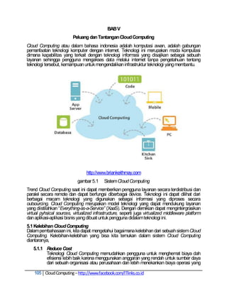 BAB V
                         Peluang dan Tantangan Cloud Computing
Cloud Computing atau dalam bahasa indonesia adalah komputasi awan, adalah gabungan
pemanfaatan teknologi komputer dengan internet. Teknologi ini merupakan moda komputasi
dimana kapabilitas yang terkait dengan teknologi informasi yang disajikan sebagai sebuah
layanan sehingga pengguna mengakses data melalui internet tanpa pengetahuan tentang
teknologi tersebut, kemampuan untuk mengendalikan infrastruktur teknologi yang membantu.




                                 http://www.briankeithmay.com
                            gambar 5.1     Sistem Cloud Computing
Trend Cloud Computing saat ini dapat memberikan pengguna layanan secara terdistribusi dan
paralel secara remote dan dapat berfungsi diberbagai device. Teknologi ini dapat dilihat dari
berbagai macam teknologi yang digunakan sebagai informasi yang diproses secara
outsourcing. Cloud Computing merupakan model teknologi yang dapat mendukung layanan
yang diistilahkan ―Everything-as-a-Service” (XaaS). Dengan demikian dapat mengintergrasikan
virtual pyhsical sources, virtualized infrastructure, seperti juga virtualized middleware platform
dan aplikasi-aplikasi bisnis yang dibuat untuk pengguna didalam teknologi ini.
5.1 Kelebihan Cloud Computing
Dalam pembahasaan ini, kita dapat mengetahui bagaimana kelebihan dari sebuah sistem Cloud
Computing. Kelebihan-kelebihan yang bisa kita temukan dalam sistem Cloud Computing
diantaranya,
   5.1.1 Reduce Cost
         Teknologi Cloud Computing memudahkan pengguna untuk menghemat biaya dah
         efisiensi lebih baik karena menggunakan anggaran yang rendah untuk sumber daya
         dari sebuah organisasi atau perusahaan dan lebih menekankan biaya operasi yang

    105 Cloud Computing – http://www.facebook.com/ITlinks.co.id
 