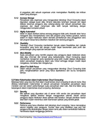 di anggarkan oleh sebuah organisasi untuk meningkatkan Realibility dan kritikan
          sistem yang dibangun.
   5.1.2 Increase Storage
         Perusahaan atau organisasi yang menggunakan teknologi Cloud Computing dapat
         digunakan sebagai pusat data, dimana data-data tersimpan terpusat dan dapat
         diakses kesemua pengguna atau cabang-cabang dari sebuah perusahaan atau
         organisasi dan dapat menyimpan data lebih banyak ketimbang dengan
         menggunakan komputer pribadi.
   5.1.3 Highly Automated
         Istilah ini dapat diartikan bahwa seorang pengguna tidak perlu khawatir akan harus
         mengganti atau memperbaharui versi dari program yang mereka gunakan, karena
         sistem ini dapat melakukan sistem otomatis pembaharuan atau penggantian versi
         dari program tanpa harus diberikan masukkan dari seorang pengguna.
   5.1.4 Flexibility
         Teknologi Cloud Computing memberikan banyak sistem flexsibilitas dari metode
         komputansi yang lama dan dengan mudah dapat berorientasi pada profit dan
         perkembangan yang cepat dan berubah-ubah.
   5.1.5 More Mobility
         Suatu perusahaan yang memiliki pegawai atau pengguna dapat melakukan akses
         data atau informasi dari tempat yang berbeda-beda, Cloud Computing dapat
         membentuk manajemen serta operasional yang lebih mudah diakses dikarenakan
         sistem perusahaan tergabung dalam satu Cloud sehingga dengan mudah dapat
         mengakses, memantau dan mengaturnya.
   5.1.6 Allow IT to Shift Focus
         Dalam sebuah perusahaan yang menggunakan teknologi Cloud Computing tidak
         perlu mengkhawatirkan server yang harus diperbaharui dan isu-isu komputansi
         lainnya.


5.2 Faktor Keberhasilan dalam Implementasi Cloud Computing
Beberapa faktor yang bisa kita lihat dalam impelmentasi cloud computing di seluruh dunia. Bisa
dibilang keberhasilan implementasi di sebuah perusahaan menjadikan perusahaan dapat
menekan cost dan sistem perkembangan suatu perusahaan akan naik. Ada lima faktor yang
berpengaruh dalam implementasi cloud computing, diantaranya
   5.2.1 Security
         Bila aplikasi yang digunakan ada di server milik vendor dan perusahaan dapat
         mengakses aplikasi tersebut dengan menggunakan internet, berarti semua
         pengguna dapat melakukan akses aplikasi data tersebut. Dengan demikian hacker
         akan lebih mudah menembus celah keamanaan aplikasi yang bersifat global.
   5.2.2 Performance
         Performa yang harus diberikan oleh teknologi cloud computing harus mencangkup
         seluruh kegiatan para pengguna. Sumber daya yang diletakkan juga jauh dari
         pengguna bila dibandingkan dengan sistem lama yaitu sistem sentralisasi traditional.
         Hal tersebut dapat mengganggu performa.

    106 Cloud Computing – http://www.facebook.com/ITlinks.co.id
 