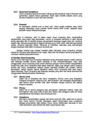 5.2.3 Goverment Compliance
         Cloud computing sepenuhnya belum didukung oleh peraturan yang di tentukan oleh
         pemerintah. Seperti halnya perbankan. Bank wajib memiliki sebuah server yang
         dimana di letakkan di area milik bank tersebut.


   5.2.4 Financial
         Ini merupakan variabel cost vs fixed cost. Untuk jangka kedepan yang masih
         panjang disarankan untuk memiliki sendiri karena lebih murah, daripada bayar
         perbulan secara berkesinambungan.


       Untuk di Indonesia, saat ini dalam resesi cloud computing akan menghasilkan
penghematan yang besar bagi perusahaan, namun di Indonesia teknologi ini akan banyak
jarang digunakan bila di banding dengan perusahaandi beberapa negara yang lain, terutama
negara maju. Banyak perusahaan di negara Indonesia yang masih ‗kolot‘, tidak percaya kepada
vendor, terutama data-data kritikal. Peraturan di Indonesia, data-data yang berhubungan
dengan keuangan tidak boleh di outsource ke pihak luar.
        Jaringan internet juga menjadi masalah dalam teknologi cloud computing, jaringan
internet di indonesia tidak secepat di luar negeri. Maka dari hal tersebut hal-hal yang seperti itu
membuat masalah pada performance.
5.3 Kendala Cloud Computing
Secara umum teknologi cloud computing melibatkan suatu penerapan layanan melalui internet.
Ada beberapa kendala dimana dalam teknologi ini kita mempertimbangkan untuk tidak
menggunakan cloud computing ambil contoh bilamana jaringan inernet lambat mengakibatkan
kinerja kita pada cloud computing tidak dapat maksimal, begitu juga dengan sistem program
dimana kita harus menjalankan aplikasi melalui teknologi tersebut dan koneksi internet
bermasalah, seperti layanan dial-up dipastikan sistem cloud computing tidak akan bagus.
Dalam teknologi Cloud Computing ada beberapa kendala yang akan kita bahas bilamana kita
menggunakan teknologi tersebut, diantaranya
   5.3.1 Service Level
         Dalam hal ini terkadang kita harus mengetahui Service Level yang didapatkan
         mengenai transaction response time, data protection, dan kecepatan pengembalian
         data karena Cloud provider tidak akan konsisten dengan perfoma dari aplikasi
         ataupun transaksi.
   5.3.2 Privacy
         Dalam hal ini semua pengguna atau perusahaan melakukan hosting, maka ada
         kemungkinan data yang anda simpan bisa dibaca oleh pengguna yang lain tanpa
         sepengetahuan kita ataupun atas persetujuan kita.
   5.3.3 Compliance
         Kita harus memperhatikan regulasi dari bisnis yang kita miliki, dalam hal ini secara
         teori Cloud Service Provider diharapkan dapat menyamakan level compliance
         sebagai penyimpanan data didalam Cloud, namun dikarenakan teknologi ini baru
         maka disarankan untuk berhati-hati dalam penyimpanan data.


    107 Cloud Computing – http://www.facebook.com/ITlinks.co.id
 