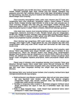 Bagi pengusaha yang memiliki dana besar, investasi besar untuk belanja IT tidak akan
menjadi masalah mengingat bagitu besar manfaat yang bisa didapati, sedangkan bagi
pengusaha yang lebih ingin melakukan efisiensi namun tetap dapat memanfaatkan kemajuan
ICT bagi bisnisnya, ada solusi yang bisa di tawarkan oleh teknologi komputasi awan atau lebih
dikenal sebagai Cloud Computing.

       Cloud computing memungkinkan pelaku usaha untuk menyewa jasa ICT tanpa perlu
mengeluarkan biaya untuk infrastruktur, pengelolaan, platform, maupun aplikasi IT services
lainnya. Resiko investasi teknologi dapat ditransfer ke pihak ke tiga, yaitu penyedia jasa di
Cloud Computing. Sehingga anda tidak perlu lagi memusingkan masalah teknologi yang
kadaluwarsa sebelum Return on Investment (ROI) tercapai. Beberapa provider di Indonesia
yang menawarkan layanan ini adalah Telkom, Lintasarta, Datacraft dan beberapa lagi lainya.

        Untuk skala bisnis, layanan cloud computing terbilang cukup murah karena layanan ini
menggunakan mekanisme economies of scale, ―Semakin banyak yang ikut menggunakan,
semakin baik. Sebagai gambaran, beberapa contoh aplikasi cloud computing berbasis platform
as as services (PAAS) di antaranya e-UKM, aplikasi untuk BPR (Bank Perkreditan Rakyat),
aplikasi untuk pengelolaan koperasi, pendidikan, dan lainnya.

      Solusi teknologi bagi pengembang UKM sudah tersedia, potensi dan peluang juga
menunggu untuk tinggal di petik. Tinggal apakah kita mau untuk bergerak atau tidak untuk
mengembangkan usaha yang sudah dimiliki menjadi lebih bermanfaat dan lebih besar bagi
banyak orang.

         Di Indonesia beberapa perusahaan telah bergerak dilayanan cloud computing, salah
satunya Telkom yang bekerja sama dengan Microsoft, seperti yang di beritakan di situs
www.kompas.com, Telkom dan Microsoft sepakat untuk bekerja sama mengembangkan
teknologi Cloud Computing mulai dari Infrastructure as a Service (IAAS), Platform as a Service
(PAAS), dan Software as a Service (SAAS). Layanan tersebut membuat perusahaan dapat
dengan mudah meningkatkan kapasitas penyimpanan, karena penyimpanan didapat secara
virtual.

       Potensi pasar di indonesia untuk mengadopsi teknologi cloud computing. Solusi yang
ditawarkan Microsoft kepada Telkom adalah dalam bentuk Microsoft Exchange dan Office
Communication Server Hosted dimana merupakan sistem yang membantu bisnis di indonesia
agar lebih cepat dalam mengadopsi teknologi baru dengan biaya yang terjangkau dan
terencana.

Ada beberapa faktor yang membuat layanan berbasis cloud computing membuat bisnis dapat
meningkat produktivitas dan daya saingnya.

     Model pembayaran yang dilakukan secara bertahap, dalam arti per bulan sesuai dengan
       apa yang digunakan bulan tersebut. Jadi istilah kata bilamana pengguna
       menggunakan banyak maka otomatis membayar besar, tapi bilamana pengguna
       menggunakan sedikit otomatis membayar kecil.
     Teknologi ini mengurangi resiko investasi IT, dikarenakan pengguna membayar sesuai
       dengan kebutuhanya dan dapat di mulai atau di berhentikan kapan saja sesuai
       kebutuhan,
     Model ini dapat mengubah biaya modal menjadi biaya operasional karena sistem
       pembayaran IT melalui sistem berlangganan,
    109 Cloud Computing – http://www.facebook.com/ITlinks.co.id
 