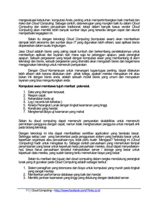 mengevaluasi kebutuhan komputasi Anda, penting untuk mempertimbangkan baik manfaat dan
risiko dari Cloud Computing. Sebagai contoh, data-kerugian yang mungkin baik itu dalam Cloud
Computing dan sistem perusahaan tradisional, tetapi dalam banyak kasus vendor Cloud
Computing akan memiliki lebih banyak sumber daya yang tersedia dengan cepat dan akurat
memperbaiki kegagalan ini.
       Selain itu dengan teknologi Cloud Computing (komputasi awan) akan memberikan
dampak lebih ekonomis dan sumber daya IT yang digunakan lebih efisien, saat aplikasi bisnis
dioperasikan dalam suatu lingkungan.
Jasa Cloud adalah bisnis yang paling cepat tumbuh dan berkembang pendekatannya untuk
memberikan aplikasi dan layanan dari mana saja ke pelanggan apapun, pada perangkat
apapun. Sebuah pergeseran yang terjadi dengan komputasi awan yang membentang di alam
teknologi dan bisnis, sebuah pergeseran yang dramatis akan mengubah bisnis dan bagaimana
menggunakan teknologi untuk memenuhi persyaratan.
        Dengan Cloud Kemampuan untuk menangani tugas-tugas penting, dapat dilakukan
lebih efisien oleh karena dilakukan oleh pihak ketiga, apakah mereka merupakan inti atau
bukan inti dengan bisnis anda, adalah sebuah model bisnis yang umum dan merupakan
layanan yang bisa menguntungkan anda.
Komputasi awan membawa tujuh manfaat potensial.
   1.   Data yang disimpan terpusat.
   2.   Respon cepat.
   3.   Kehandalan kode uji.
   4.   Log ( records tak terbetas ).
   5.   Kinerja Perangkat Lunak dengan tingkat keamanan yang tinggi.
   6.   Konstruksi yang handal.
   7.   Menghemat Biaya uji keamanan yang mahal

Selain itu cloud computing dapat memenuhi persyaratan skalabilitas untuk memenuhi
permintaan pengguna dengan cepat, namun tidak mengharuskan pengguna untuk menjadi ahli
pada bidang teknologi.
Dengan teknologi ini kita dapat memfasilitasi workflow application yang berskala besar.
Sehingga setiap user yang berorientasi pada penggunaan sistem yang berskala besar untuk
keperluan organisasi atau perusahaan-nya, tidak perlu kuatir. Mengapa? ―teknologi ini (Cloud
Computing) hadir untuk mengatasi itu. Sebagai contoh perusahaan yang memerlukan tempat
penyimpanan yang besar untuk keperluan kerja perusahaan mereka, cloud dapat menyediakan-
nya, tanpa harus perusahaan tersebut menyediakan server / storage yang besar untuk
keperluan data mereka, yang sudah barang tentu memerlukan biaya yang besar.
       Selain itu manfaat dan tujuan dari cloud computing dalam rangka mendukung perangkat
lunak yang di gunakan pada Cloud Computing adalah sebagai berikut :
   1. Sistem penagihan yang terencana dan biaya untuk komputasi yang murah pada tingkat
      yang sangat mantap.
   2. Memberikan performance database yang baik dan handal.
   3. Memiliki jaminan keamanan yang tinggi yang didukung dengan dedicated server.


     11 Cloud Computing – http://www.facebook.com/ITlinks.co.id
 