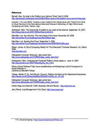 References
Barnett, Alex. So what is this Platform as a Service Thing? April 8, 2008.
http://alexbarnett.net/blog/archive/2008/04/08/so-what-is-this-platform-as-a-service-thing.aspx.
Llorente, I. M. (July 2008). Towards a new model for the infrastructure grid. Panel From Grids
to Cloud Services in the International Advanced Research Workshop on High Performance
Computing and Grids, Cetraro, Italy.
Andressen, Marc. The three kinds of platforms you meet on the Internet. September 16, 2007.
http://blog.pmarca.com/2007/09/the-three-kinds.html.
MacVittie, Lori. As a Service: The many faces of the cloud. November 20, 2008.
http://devcentral.f5.com/weblogs/macvittie/Default.aspx
MacVittie, Lori. Bursting the Cloud. September 3, 2008.
http://devcentral.f5.com/weblogs/macvittie/archive/2008/09/03/3584.aspx
Staten, James. Is Cloud Computing Ready For The Enterprise? Forrester Research, Inc. March
2008.
www.forrester.com
Webopedia Computer Dictionary. data center tiers.
http://www.webopedia.com/TERM/D/data_center_tiers.html
Andreessen, Marc. Analyzing the Facebook Platform, three weeks in.. June 12, 2007.
http://blog.pmarca.com/2007/06/analyzing_the_f.html
What is Social Software? http://www.sociallibraries.com/farkaschap1.pdf (A Companion to
Social Software in
Libraries by Meredith Farkas)
Takase, Akihiko D. Sc. And Kikuchi, Susumu. Platform Architecture for Networked Businesses.
http://hitachi.com/ICSFiles/afieldfile/2004/06/01/r2000_04_101.pdf
Webopedia Computer Dictionary. data center tiers.
http://www.webopedia.com/TERM/D/data_center_tiers.html
Andrei Hagiu and David B. Yoffie. Business Harvard Review . http://www.hbr.org.
Jerry Shenk. Log Management in the Cloud. http://www.sans.org/.




    116 Cloud Computing – http://www.facebook.com/ITlinks.co.id
 