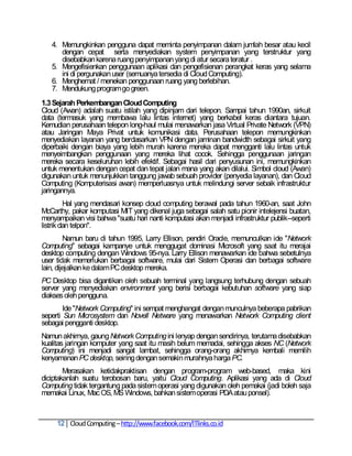 4. Memungkinkan pengguna dapat meminta penyimpanan dalam jumlah besar atau kecil
      dengan cepat serta menyediakan system penyimpanan yang terstruktur yang
      disebabkan karena ruang penyimpanan yang di atur secara teratur .
   5. Mengefisienkan penggunaan aplikasi dan pengefisienan perangkat keras yang selama
      ini di pergunakan user (semuanya tersedia di Cloud Computing).
   6. Menghemat / menekan penggunaan ruang yang berlebihan.
   7. Mendukung program go green.
1.3 Sejarah Perkembangan Cloud Computing
Cloud (Awan) adalah suatu istilah yang dipinjam dari telepon. Sampai tahun 1990an, sirkuit
data (termasuk yang membawa lalu lintas internet) yang berkabel keras diantara tujuan.
Kemudian perusahaan telepon long-haul mulai menawarkan jasa Virtual Private Network (VPN)
atau Jaringan Maya Privat untuk komunikasi data. Perusahaan telepon memungkinkan
menyediakan layanan yang berdasarkan VPN dengan jaminan bandwidth sebagai sirkuit yang
diperbaiki dengan biaya yang lebih murah karena mereka dapat mengganti lalu lintas untuk
menyeimbangkan penggunaan yang mereka lihat cocok. Sehingga penggunaan jaringan
mereka secara keseluruhan lebih efektif. Sebagai hasil dari penyusunan ini, memungkinkan
untuk menentukan dengan cepat dan tepat jalan mana yang akan dilalui. Simbol cloud (Awan)
digunakan untuk menunjukkan tanggung jawab sebuah provider (penyedia layanan), dan Cloud
Computing (Komputerisasi awan) memperluasnya untuk melindungi server sebaik infrastruktur
jaringannya.
         Hal yang mendasari konsep cloud computing berawal pada tahun 1960-an, saat John
McCarthy, pakar komputasi MIT yang dikenal juga sebagai salah satu pionir intelejensi buatan,
menyampaikan visi bahwa "suatu hari nanti komputasi akan menjadi infrastruktur publik--seperti
listrik dan telpon".
         Namun baru di tahun 1995, Larry Ellison, pendiri Oracle, memunculkan ide "Network
Computing" sebagai kampanye untuk menggugat dominasi Microsoft yang saat itu merajai
desktop computing dengan Windows 95-nya. Larry Ellison menawarkan ide bahwa sebetulnya
user tidak memerlukan berbagai software, mulai dari Sistem Operasi dan berbagai software
lain, dijejalkan ke dalam PC desktop mereka.
PC Desktop bisa digantikan oleh sebuah terminal yang langsung terhubung dengan sebuah
server yang menyediakan environment yang berisi berbagai kebutuhan software yang siap
diakses oleh pengguna.
        Ide "Network Computing" ini sempat menghangat dengan munculnya beberapa pabrikan
seperti Sun Microsystem dan Novell Netware yang menawarkan Network Computing client
sebagai pengganti desktop.
Namun akhirnya, gaung Network Computing ini lenyap dengan sendirinya, terutama disebabkan
kualitas jaringan komputer yang saat itu masih belum memadai, sehingga akses NC (Network
Computing) ini menjadi sangat lambat, sehingga orang-orang akhirnya kembali memilih
kenyamanan PC desktop, seiring dengan semakin murahnya harga PC.
        Merasakan ketidakpraktisan dengan program-program web-based, maka kini
diciptakanlah suatu terobosan baru, yaitu Cloud Computing. Aplikasi yang ada di Cloud
Computing tidak tergantung pada sistem operasi yang digunakan oleh pemakai (jadi boleh saja
memakai Linux, Mac OS, MS Windows, bahkan sistem operasi PDA atau ponsel).



     12 Cloud Computing – http://www.facebook.com/ITlinks.co.id
 