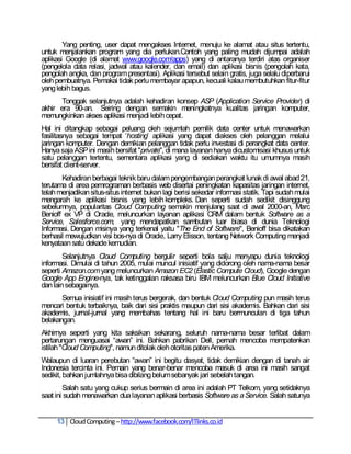Yang penting, user dapat mengakses Internet, menuju ke alamat atau situs tertentu,
untuk menjalankan program yang dia perlukan.Contoh yang paling mudah dijumpai adalah
aplikasi Google (di alamat www.google.com/apps) yang di antaranya terdiri atas organiser
(pengelola data relasi, jadwal atau kalender, dan email) dan aplikasi bisnis (pengolah kata,
pengolah angka, dan program presentasi). Aplikasi tersebut selain gratis, juga selalu diperbarui
oleh pembuatnya. Pemakai tidak perlu membayar apapun, kecuali kalau membutuhkan fitur-fitur
yang lebih bagus.
       Tonggak selanjutnya adalah kehadiran konsep ASP (Application Service Provider) di
akhir era 90-an. Seiring dengan semakin meningkatnya kualitas jaringan komputer,
memungkinkan akses aplikasi menjadi lebih cepat.
Hal ini ditangkap sebagai peluang oleh sejumlah pemilik data center untuk menawarkan
fasilitasnya sebagai tempat ‗hosting‘ aplikasi yang dapat diakses oleh pelanggan melalui
jaringan komputer. Dengan demikian pelanggan tidak perlu investasi di perangkat data center.
Hanya saja ASP ini masih bersifat "private", di mana layanan hanya dicustomisasi khusus untuk
satu pelanggan tertentu, sementara aplikasi yang di sediakan waktu itu umumnya masih
bersifat client-server.
       Kehadiran berbagai teknik baru dalam pengembangan perangkat lunak di awal abad 21,
terutama di area pemrograman berbasis web disertai peningkatan kapasitas jaringan internet,
telah menjadikan situs-situs internet bukan lagi berisi sekedar informasi statik. Tapi sudah mulai
mengarah ke aplikasi bisnis yang lebih kompleks. Dan seperti sudah sedikit disinggung
sebelumnya, popularitas Cloud Computing semakin menjulang saat di awal 2000-an, Marc
Benioff ex VP di Oracle, meluncurkan layanan aplikasi CRM dalam bentuk Software as a
Service, Salesforce.com, yang mendapatkan sambutan luar biasa di dunia Teknologi
Informasi. Dengan misinya yang terkenal yaitu "The End of Software", Benioff bisa dikatakan
berhasil mewujudkan visi bos-nya di Oracle, Larry Elisson, tentang Network Computing menjadi
kenyataan satu dekade kemudian.
        Selanjutnya Cloud Computing bergulir seperti bola salju menyapu dunia teknologi
informasi. Dimulai di tahun 2005, mulai muncul inisiatif yang didorong oleh nama-nama besar
seperti Amazon.com yang meluncurkan Amazon EC2 (Elastic Compute Cloud), Google dengan
Google App Engine-nya, tak ketinggalan raksasa biru IBM meluncurkan Blue Cloud Initiative
dan lain sebagainya.
       Semua inisiatif ini masih terus bergerak, dan bentuk Cloud Computing pun masih terus
mencari bentuk terbaiknya, baik dari sisi praktis maupun dari sisi akademis. Bahkan dari sisi
akademis, jurnal-jurnal yang membahas tentang hal ini baru bermunculan di tiga tahun
belakangan.
Akhirnya seperti yang kita saksikan sekarang, seluruh nama-nama besar terlibat dalam
pertarungan menguasai ―awan‖ ini. Bahkan pabrikan Dell, pernah mencoba mempatenkan
istilah "Cloud Computing", namun ditolak oleh otoritas paten Amerika.
Walaupun di luaran perebutan ―awan‖ ini begitu dasyat, tidak demikian dengan di tanah air
Indonesia tercinta ini. Pemain yang benar-benar mencoba masuk di area ini masih sangat
sedikit, bahkan jumlahnya bisa dibilang belum sebanyak jari sebelah tangan.
        Salah satu yang cukup serius bermain di area ini adalah PT Telkom, yang setidaknya
saat ini sudah menawarkan dua layanan aplikasi berbasis Software as a Service. Salah satunya


     13 Cloud Computing – http://www.facebook.com/ITlinks.co.id
 