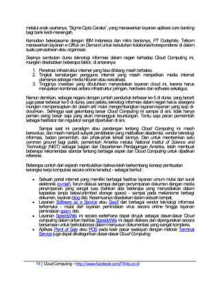 melalui anak usahanya, “Sigma Cipta Caraka‖, yang menawarkan layanan aplikasi core banking
bagi bank kecil-menengah.
Kemudian bekerjasama dengan IBM Indonesia dan mitra bisnisnya, PT Codephile, Telkom
menawarkan layanan e-Office on Demand untuk kebutuhan kolaborasi/korespondensi di dalam
suatu perusahaan atau organisasi.
Sepinya sambutan dunia teknologi informasi dalam negeri terhadap Cloud Computing ini,
mungkin disebabkan beberapa faktor, di antaranya:
   1. Penetrasi infrastruktur internet yang bisa dibilang masih terbatas.
   2. Tingkat kematangan pengguna internet yang masih menjadikan media internet
      utamanya sebagai media hiburan atau sosialisasi.
   3. Tingginya investasi yang dibutuhkan menyediakan layanan cloud ini, karena harus
      merupakan kombinasi antara infrastruktur jaringan, hardware dan software sekaligus.
Namun demikian, sebagai negara dengan jumlah penduduk terbesar ke-5 di dunia, yang berarti
juga pasar terbesar ke-5 di dunia, para pelaku teknologi informasi dalam negeri harus sesegera
mungkin mempersiapkan diri dalam arti mulai mengembangkan layanan-layanan yang siap di-
cloud-kan. Sehingga saat gelombang besar Cloud Computing ini sampai di sini, tidak hanya
pemain asing besar saja yang akan menangguk keuntungan. Tentu saja peran pemerintah
sebagai fasilitator dan regulator sangat diperlukan di sini.
       Sampai saat ini paradigm atau pandangan tentang Cloud Computing ini masih
berevolusi, dan masih menjadi subyek perdebatan yang melibatkan akademisi, vendor teknologi
informasi, badan pemerintah, dan pihak-pihak terkait lainnya. Dan untuk memberikan satu
common ground bagi publik, pemerintah Amerika melalui National Institut of Science and
Technology (NIST) sebagai bagian dari Departemen Perdagangan Amerika, telah membuat
beberapa rekomendasi standar tentang berbagai aspek dari Cloud Computing untuk dijadikan
referensi.

Beberapa contoh dari sejarah membuktikan bahwa telah berkembang konsep pembuatan
kerangka kerja komputasi secara online tersebut - sebagai berikut :

    Sebuah portal internet yang memiliki berbagai fasilitas layanan umum mulai dari surat
     elektronik (e-mail), forum diskusi sampai dengan penyimpanan dokumen dengan media
     penyimpanan yang sangat luas (bahkan ada beberapa yang menyediakan dalam
     kapasitas tanpa batas/unlimited storage space) - sampai pada mekanisme berbagi
     dokumen, layanan blog dsb. Kesemuanya disediakan dalam sebuah tempat.
    Layanan Software as a Service atau SaaS dari berbagai vendor teknologi informasi
     terkemuka - mulai dari layanan pemindaian virus secara online hingga layanan
     pemindaian spam, dsb.
    Layanan SpeedyWiki ini secara sederhana dapat dirujuk sebagai dasar-dasar Cloud
     computing dalam artian fasilitas SpeedyWiki ini dapat diakses dan dipergunakan secara
     bersamaan untuk berkolaborasi dalam menyusun dokumentasi yang sangat kompleks.
    Aplikasi Point of Sale atau POS pada kasir pasar swalayan dengan metode Terminal
     Service juga dapat dikategorikan dasar-dasar Cloud Computing.




       14 Cloud Computing – http://www.facebook.com/ITlinks.co.id
 