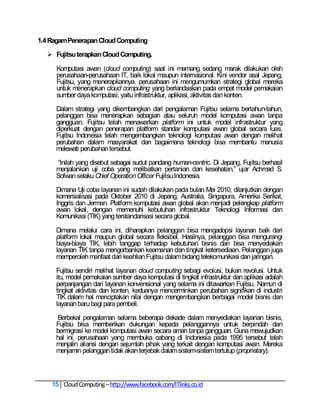 1.4 Ragam Penerapan Cloud Computing

   Fujitsu terapkan Cloud Computing.

     Komputasi awan (cloud computing) saat ini memang sedang marak dilakukan oleh
     perusahaan-perusahaan IT, baik lokal maupun internasional. Kini vendor asal Jepang,
     Fujitsu, yang menerapkannya. perusahaan ini mengumumkan strategi global mereka
     untuk menerapkan cloud computing yang berlandaskan pada empat model pemakaian
     sumber daya komputasi, yaitu infrastruktur, aplikasi, aktivitas dan konten.

     Dalam strategi yang dikembangkan dari pengalaman Fujitsu selama bertahun-tahun,
     pelanggan bisa menerapkan sebagian atau seluruh model komputasi awan tanpa
     gangguan. Fujitsu telah menawarkan platform ini untuk model infrastruktur yang
     diperkuat dengan penerapan platform standar komputasi awan global secara luas.
     Fujitsu Indonesia telah mengembangkan teknologi komputasi awan dengan melihat
     perubahan dalam masyarakat dan bagaimana teknologi bisa membantu manusia
     melewati perubahan tersebut.

     ―Inilah yang disebut sebagai sudut pandang human-centric. Di Jepang, Fujitsu berhasil
     menjalankan uji coba yang melibatkan pertanian dan kesehatan,‖ ujar Achmad S.
     Sofwan selaku Chief Operation Officer Fujitsu Indonesia.

     Dimana Uji coba layanan ini sudah dilakukan pada bulan Mei 2010, dilanjutkan dengan
     komersialisasi pada Oktober 2010 di Jepang, Australia, Singapura, Amerika Serikat,
     Inggris dan Jerman. Platform komputasi awan global akan menjadi pelengkap platform
     awan lokal, dengan memenuhi kebutuhan infrastruktur Teknologi Informasi dan
     Komunikasi (TIK) yang terstandarisasi secara global.

     Dimana melalui cara ini, diharapkan pelanggan bisa mengadopsi layanan baik dari
     platform lokal maupun global secara fleksibel. Hasilnya, pelanggan bisa mengurangi
     biaya-biaya TIK, lebih tanggap terhadap kebutuhan bisnis dan bisa menyediakan
     layanan TIK tanpa mengorbankan keamanan dan tingkat ketersediaan. Pelanggan juga
     memperoleh manfaat dari keahlian Fujitsu dalam bidang telekomunikasi dan jaringan.

     Fujitsu sendiri melihat layanan cloud computing sebagi evolusi, bukan revolusi. Untuk
     itu, model pemakaian sumber daya komputasi di tingkat infrastruktur dan aplikasi adalah
     perpanjangan dari layanan konvensional yang selama ini ditawarkan Fujitsu. Namun di
     tingkat aktivitas dan konten, keduanya mencerminkan perubahan signifikan di industri
     TIK dalam hal menciptakan nilai dengan mengembangkan berbagai model bisnis dan
     layanan baru bagi para pembeli.

     Berbekal pengalaman selama beberapa dekade dalam menyediakan layanan bisnis,
     Fujitsu bisa memberikan dukungan kepada pelanggannya untuk berpindah dan
     bermigrasi ke model komputasi awan secara aman tanpa gangguan. Guna mewujudkan
     hal ini, perusahaan yang membuka cabang di Indonesia pada 1995 tersebut telah
     menjalin aliansi dengan sejumlah pihak yang terkait dengan komputasi awan. Mereka
     menjamin pelanggan tidak akan terjebak dalam sistem-sistem tertutup (proprietary).



    15 Cloud Computing – http://www.facebook.com/ITlinks.co.id
 