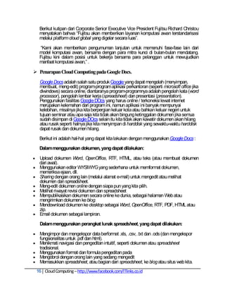 Berikut kutipan dari Corporate Senior Executive Vice President Fujitsu Richard Christou
     menyatakan bahwa ―Fujitsu akan memberikan layanan komputasi awan terstandarisasi
     melalui platform cloud global yang digelar secara luas‖.

     ―Kami akan memberikan pengumuman lanjutan untuk memenuhi fase-fase lain dari
     model komputasi awan, bersama dengan para mitra kunci di bulan-bulan mendatang.
     Fujitsu kini dalam posisi untuk bekerja bersama para pelanggan untuk mewujudkan
     manfaat komputasi awan,‖ .

 Penarapan Cloud Computing pada Google Docs.
     Google Docs adalah salah satu produk Google yang dapat mengolah (menyimpan,
     membuat, meng-edit) program-program aplikasi perkantoran (seperti microsoft office jika
     diwindows) secara online, diantaranya program-programnya adalah pengolah kata (word
     processor), pengolah lembar kerja (spreadsheet) dan presentasi (presentation).
     Penggunakan fasilitas Google DOcs yang harus online / terkoneksi lewat internet
     merupakan kelemahan dari program ini, namun aplikasi ini banyak mempunyai
     kelebihan, misalnya jika kita berpergian keluar kota atau bahkan keluar negeri untuk
     tujuan seminar atau apa saja kita tidak akan bingung ketinggalan dokumen jika semua
     sudah disimpan di Google DOcs selain itu kita tidak akan kawatir dokumen akan hilang
     atau rusak seperti halnya jika kita menyimpan di harddisk yang sewaktu-waktu harddisk
     dapat rusak dan dokumen hilang.

     Berikut ini adalah hal-hal yang dapat kita lakukan dengan menggunakan Google Docs :

     Dalam menggunakan dokumen, yang dapat dilakukan:

    Upload dokumen Word, OpenOffice, RTF, HTML, atau teks (atau membuat dokumen
     dari awal).
    Menggunakan editor WYSIWYG yang sederhana untuk memformat dokumen,
     memeriksa ejaan, dll.
    Sharing dengan orang lain (melalui alamat e-mail) untuk mengedit atau melihat
     dokumen dan spreadsheet.
    Meng-edit dokumen online dengan siapa pun yang kita pilih.
    Melihat riwayat revisi dokumen dan spreadsheet
    Mempublikasikan dokumen secara online ke dunia, sebagai halaman Web atau
     mengirimkan dokumen ke blog.
    Mendownload dokumen ke desktop sebagai Word, OpenOffice, RTF, PDF, HTML atau
     zip.
    Email dokumen sebagai lampiran.

     Dalam menggunakan perangkat lunak spreadsheet, yang dapat dilakukan:

    Mengimpor dan mengekspor data berformat .xls, .csv, .txt dan .ods (dan mengekspor
     fungsionalitas untuk .pdf dan html).
    Menikmati navigasi dan pengeditan intuitif, seperti dokumen atau spreadsheet
     tradisional.
    Menggunakan format dan formula pengeditan pada
    Mengobrol dengan orang lain yang sedang mengedit
    Memasukkan spreadsheet, atau bagian dari spreadsheet, ke blog atau situs web kita.
    16 Cloud Computing – http://www.facebook.com/ITlinks.co.id
 