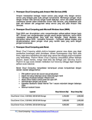  Penerapan Cloud Computing pada Amazon Web Services (AWS)

       Amazon menawarkan berbagai macam service yang sangat mirip dengan service-
       service yang terdapat pada suatu jaringan konvensional. Membangun jaringan virtual
       dengan Amazon Web Services sangat mudah dilakukan, namun ada sedikit kesulitan
       menentukan standar dalam infrastruktur Amzon Web Services, yang disebabkan oleh
       tidak ada batasan dari penggunaan setiap service yang ada pada Amazon Web
       Servicies.

    Penerapan Cloud Computing pada Microsoft Windows Azure (MWA)

       Pada MWA user dimungkinkan untuk mengembangkan aplikasi-aplikasi dengan basis
       NET. Dimana user mengembangkan jaringan sesuai dengan kebutuhan, namun MWA
       menetapkan standar-standar yang tidak bisa dilanggar. Dapat dikatakan atau
       disimpulkan bahwa MWA merupakan framework – framework aplikasi lengkap yang
       diimplementasikan dalam jaringan virtual yang memiliki basis yang sama dengan
       jaringan konvensional.

    Penerapan Cloud Computing pada Biznet.

       Biznet Cloud Computing adalah platform komputer generasi masa depan yang dapat
       memberikan keuntungan untuk perusahaan, dimana keuntungannya tetap fokus pada
       bisnis, tanpa harus memikirkan cara untuk setup, operasi dan menjaga platform komputer
       yang berkembang. Platform Biznet Cloud Computing menyediakan pilihan beberapa
       prosesor, ukuran memory, storage (hard disk) dan berbagai jenis Operating System.
       Platform ini juga secara otomatis melakukan load balancing sehingga dapat mengirim
       aplikasi secara maksimal.
       Biznet Cloud Computing menyediakan kemampuan proses komputerisasi dengan
       standar -standar sebagai berikut :

            Pilih platform server dan ukuran sesuai kebutuhan
            Dapat men-setup beberapa server dalam hitungan menit
            Teknologi virtualisasi berbasis VMware ESXi
            Akses online melalui control panel dan open API
            Administration dengan root access
            Kapasitas Backbone Global Internet Tier-1 secara redundant dengan beberapa
             Gbps
            Minimum kontrak 6 bulan

                          Layanan                         Biaya Bulanan (Rp)   Biaya Setup (Rp)

Cloud Server 1 Core, 1 GB RAM, 100 GB SAN Storage                  2,250,000           2,000,000

Cloud Server 2 Core, 2 GB RAM, 100 GB SAN Storage                  3,000,000           2,000,000

Cloud Server 4 Core, 4 GB RAM, 100 GB SAN Storage                  4,000,000           2,000,000


     18 Cloud Computing – http://www.facebook.com/ITlinks.co.id
 