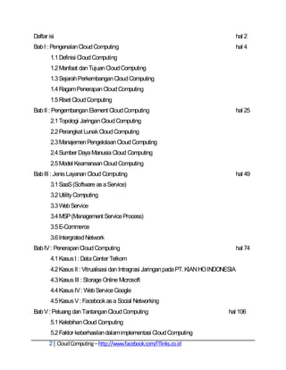 Daftar isi                                                                           hal 2
Bab I : Pengenalan Cloud Computing                                                   hal 4
        1.1 Definisi Cloud Computing
        1.2 Manfaat dan Tujuan Cloud Computing
        1.3 Sejarah Perkembangan Cloud Computing
        1.4 Ragam Penerapan Cloud Computing
        1.5 Riset Cloud Computing
Bab II : Pengembangan Element Cloud Computing                                        hal 25
        2.1 Topologi Jaringan Cloud Computing
        2.2 Perangkat Lunak Cloud Computing
        2.3 Manajemen Pengelolaan Cloud Computing
        2.4 Sumber Daya Manusia Cloud Computing
        2.5 Model Keamanaan Cloud Computing
Bab III : Jenis Layanan Cloud Computing                                              hal 49
        3.1 SaaS (Software as a Service)
        3.2 Utility Computing
        3.3 Web Service
        3.4 MSP (Management Service Process)
        3.5 E-Commerce
        3.6 Intergrated Network
Bab IV : Penerapan Cloud Computing                                                   hal 74
        4.1 Kasus I : Data Center Telkom
        4.2 Kasus II : Vitrualisasi dan Intragrasi Jaringan pada PT. KIAN HO INDONESIA
        4.3 Kasus III : Storage Online Microsoft
        4.4 Kasus IV : Web Service Google
        4.5 Kasus V : Facebook as a Social Networking
Bab V : Peluang dan Tantangan Cloud Computing                                      hal 106
        5.1 Kelebihan Cloud Computing
        5.2 Faktor keberhasilan dalam implementasi Cloud Computing
       2 Cloud Computing – http://www.facebook.com/ITlinks.co.id
 