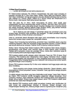 1.5 Riset Cloud Computing
………..sumber dari kompas.com dan techno.okezone.com
PT Telekomunikasi Indonesia Tbk (Telkom) memperkirakan nilai pasar cloud computing di
Indonesia mencapai Rp 2,1 triliun tahun depan. Direktur Whole Sales and Enterprise Telkom
Arief Yahya menjelaskan, dari tiga jenis layanan yang bisa diberikan teknologi cloud computing
yaitu Software as a Service (SaaS), Platform as a Service (PaaS) dan Infrastructure as a
Service (IaaS), maka layanan SaaS paling banyak digunakan.
"Dari nilai pasar Rp 2,1 triliun, SaaS menyumbang 40 persen. Kami sendiri akan
mengupayakan untuk bisa menguasai pasar sampai 70 persen," kata Arief, Senin (18/10/2010).
Arief menambahkan, pasar yang paling banyak menyerap teknologi cloud computing berasal
dari instansi pemerintah. Misalnya National Single Windows (NWS), yang berhasil membuat
semua pelaku usaha berlomba mendukung program tersebut.
        Hal ini didukung pula oleh belanja IT pemerintah daerah dan pemerintah pusat yang
lumayan besar, khususnya untuk pendidikan dan kesehatan. "Di sektor pendidikan saja, ada
alokasi Rp 200 triliun, dimana 20 persen untuk belanja IT " .
Untuk itu, pemerintah daerah diharapkan tidak segan untuk memanfaatkan cloud computing
karena bisa menekan biaya investasi dan menciptakan efisiensi.
"Supaya Cloud Computing bisa berkembang, pemerintah harus menerbitkan aturan yang bisa
mendorong kerjasama. Mulai dari pemasaran hingga kepemilikan bersama. Di bisnis software
saja banyak sekali pemain asingnya. Padahal Cloud Computing modalnya kreativitas.
Direktur Utama Teknologi Riset Global Investama (TRG Investama) Gatot Tetuko mengakui,
perusahaannya mulai tertarik untuk mencicipi rezeki di bisnis layanan Cloud Computing.
"Setelah aktif di penyedian menara dan perangkat Wimax, mereka akan melebarkan sayap ke
Cloud Computing karena peluangnya bagus ke depan.
TRG Investama adalah pemilik sebagian saham Indonesian Tower dan TRG. Di bisnis Cloud
Computing, TRG Investama akan mengeluarkan merek dagang ―Indonesian Cloud”. Langkah
pertama yang disiapkan oleh perusahaan ini untuk menggarap bisnis cloud computing adalah
menggandeng Institut Teknologi Bandung untuk melakukan riset tentang konten-konten spesifik
yang terkait dengan Cloud Computing.
Dimana TRG Investama menanam Rp 10 miliar untuk melakukan riset hingga jangka waktu tiga
tahun mendatang.
      Cloud computing sama dengan konsep berbagi infrastruktur. Seperti diketahui, selain
berpengalaman di bisnis penyediaan menara, Indonesian Tower juga dikenal sebagai penyedia
perangkat WiMax.
―Ini adalah peluang masa depan yang harus dioptimalkan anak bangsa,‖ tegas Gatot. Menurut
dia (Gatot), TRG Investama memiliki keunggulan independen sebagai perusahaan Cloud
Computing. Pasalnya, posisi independen membuat TRG Investama bebas untuk bekerjasama
dengan semua lapisan. Dimana yang menjadi sasaran utama TRG Investama adalah pasar
pemerintah dan Usaha Kecil Menegah (UKM).
Perlu diketahui,TRG Investama sendiri adalah perusahaan investasi yang memfokuskan diri
pada inovasi dan pengembangan teknologi di Indonesia. Dengan dorongan untuk
mengembangkan teknologi baru, didukung dengan advance engineering dan manajemen yang

     20 Cloud Computing – http://www.facebook.com/ITlinks.co.id
 