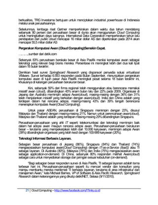 berkualitas, TRG Investama bertujuan untuk menciptakan industrial powerhouse di Indonesia
melalui anak perusahaannya.
Sebelumnya, lembaga riset Gartner memperkirakan dalam waktu dua tahun mendatang
sebanyak 80 persen dari perusahaan besar di dunia akan menggunakan Cloud Computing
untuk meningkatkan daya saingnya. International Data Corporation memperkirakan tahun lalu
pendapatan dari public cloud mencapai 16 miliar dollar AS dan diperkirakan pada 2014 akan
mencapai 55,5 miliar dollar AS
Pergerakan Komputasi Awan (Cloud Computing)Semakin Cepat.
………..sumber dari detik.com
Sebanyak 83% perusahaan berskala besar di Asia Pasifik menilai komputasi awan sebagai
teknologi yang relevan bagi bisnis mereka. Persentase ini meningkat lebih dari dua kali lipat
dalam 18 bulan terakhir.
Demikian hasil survei Springboard Research yang disponsori penyedia solusi virtualisasi
VMware. Survei terhadap 6.593 responden pada Bulan September, menunjukkan pergerakan
komputasi awan di tujuh pasar Asia Pasifik meningkat pesat selama 18 bulan terakhir ini,
khususnya di kalangan perusahaan berukuran besar.
          Kini, sebanyak 59% dari firma regional telah menggunakan atau berencana memakai
inisiatif awan (cloud), dibandingkan 45% enam bulan lalu dan 22% pada 2009. Organisasi di
Jepang dan Australia memimpin adopsi Awan(cloud), masing-masing dengan 36% dan 31%
telah menjalankan inisiatif yang berkaitan dengan awan(cloud). India dan China adalah yang
terdepan dalam hal rencana adopsi, masing-masing 43% dan 39% tengah berencana
menerapkan komputasi Awan(Cloud Computing).
       Untuk pasar ASEAN, perusahaan di Singapura memimpin dengan 23%, disusul
Malaysia dan Thailand dengan masing-masing 21%. Namun untuk perencanaan awan(cloud),
Malaysia dan Thailand adalah yang terdepan masing-masing 29% dibandingkan Singapura.
Perusahaan-perusahaan yang ahli IT seperti telekomunikasi dan teknologi memimpin baik
dalam hal adopsi awan maupun rencana adopsi awan. Perusahaan-perusahaan berukuran
besar – terutama yang mempekerjakan lebih dari 10.000 karyawan, memimpin adopsi Awan
(39%) dibandingkan organisasi yang lebih kecil dengan 100-999 karyawan (20%).
Teknologi Informasi Berbasis Layanan.
Sebagian besar perusahaan di Jepang (86%), Singapura (84%) dan Thailand (74%)
mengasosiasikan komputasi awan(Cloud Computing) dengan IT-as-a-Service (ItaaS) atau TI
sebagai layanan. Di Australia (80%), Malaysia (78%) dan India (75%) mengasosiasikan awan
sebagai application-on-demand. Di China, sebanyak 80% responden melihat Awan(cloud)
sebagai cara untuk menyediakan storage dan jaringan sesuai kebutuhan (on-demand).
       ―Bagi sebagian besar responden survei di Asia Pasifik, TI sebagai layanan adalah tema
terbesar hari ini. Perusahaan-perusahaan seperti itu mencari vendor dan konsultan yang
mampu membantu mereka menikmati TI berbasis layanan, terutama di area infrastruktur dan
manajemen Awan,‖ kata Michael Barnes, VP of Software & Asia Pacific Research, Springboard
Research dalam keterangannya yang dikutip detikINET, Selasa (9/11/2010).



     21 Cloud Computing – http://www.facebook.com/ITlinks.co.id
 