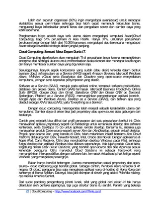 Lebih dari separuh organisasi (60%) ingin mengadopsi awan(cloud) untuk mencapai
skalabilitas sesuai permintaan sehingga bisa lebih cepat memenuhi kebutuhan bisnis,
mengurangi biaya infrastruktur peranti keras dan pengadaan server dan sumber daya yang
lebih sederhana.
Penghematan biaya adalah daya tarik utama dalam mengadopsi komputasi Awan(Cloud
Computing), bagi 57% perusahaan di Asia Pasifik. Hanya 37%, umumnya perusahaan
berukuran besar dengan lebih dari 10.000 karyawan, mengadopsi atau berencana mengadopsi
Awan sebagai investasi strategis dalam jangka panjang.
Cloud Computing: Sensasi Masa Depan Dunia IT.
Cloud Computing diperkirakan akan mengubah TI di perusahaan besar karena memungkinkan
enterprise dari berbagai ukuran untuk memanfaatkan skala ekonomi dan mendapat keuntungan
dari hanya membayar sumber daya yang digunakan saja.
Sesungguhnya, banyak aspek komputansi yang sudah (atau akan) tersedia dalam bentuk
layanan cloud: Infrastructure as a Service (IAAS) seperti Amazon Services, Microsoft Windows
Azure, VMWare vCloud serta Eucalyptus dan Cloudera yang open-source menyediakan
komputansi, jaringan serta kapasitas penyimpanan yang elastic.
Software as a Service (SAAS) merujuk pada aplikasi online, termasuk software produktivitas,
database dan proses bisnis. Contoh SAAS termasuk Microsoft Business Productivity Online
Suite (BPOS), Google Docs dan Gmail, Salesforce CRM dan Oracle CRM on Demand.
Sedangkan, Platform as a Service (PASS), memungkinkan pengembangan aplikasi (contoh,
Google Apps dan Windows Azure), Desktop as a Service (DAAS), dan bahkan apa yang
disebut sebagai XAAS atau EAAS, yaitu ―Everything as a Service‖.
      Dengan cloud computing, heterogenitas telah menjadi sebuah karakteristik utama dari
komputansi. Sumber daya di awan bisa jadi proprietary atau open-source atau gabungan dari
keduanya.
Contoh yang menarik bisa dilihat dari profil penawaran dari satu perusahaan berikut ini: Citrix
menawarkan aplikasi proprietary seperti GoToMeetings untuk komunikasi desktop dan software
konferensi, serta Desktops To Go untuk aplikasi remote desktop. Bersama itu, mereka juga
menawarkan produk Open-source seperti server Xen dan XenDesktop, sebuah virtual desktop.
Proyek open-source Xen, yang berada di Citrix, telah melahirkan insiatif bernama Xen Cloud
Platform, didukung oleh Citrix, Hewlett-Packard, Intel, Oracle dan Novell. Dengan aplikasinya di
Apple iPad, Corix Receiver, Citrix bisa menghadirkan desktop Windows pada iPad, sehingga
fungsi desktop dan aplikasi Windows bisa diakses sepenuhnya. Ada tujuh produk Cloud baru,
tergabung dalam Citrix Cloud Solutions, yang bersifat open-source dan bisa diperluas sesuai
kehendak pengguna. Citrix menyebut Cloud Solutions ini sebagai framework yang
memungkinkan interoperabilitas dengan software lain, termasuk virtualisasi pihak ketiga seperti
VMWare yang merupakan pesaingnya.
       Bukan hanya bersifat heterogen –karena mencampurkan solusi proprietary dan open-
source-- cloud computing juga bersifat global. Sebagai contoh, Windows Azure tersedia di 41
negara. Di cloud, pengguna bisa saja mengakses aplikasi yang di-hosting di Hong Kong dari
kantornya di Korea Selatan. Datanya, bisa jadi disimpan di server yang ada di Polandia routing-
nya melalui Amerika Serikat.
Dari sudut pandang pengembang piranti lunak, sifat yang global dari cloud ini tak hanya
ditentukan oleh perilaku jejaringnya, tapi juga struktur bisnis itu sendiri. Peneliti yang bekerja
     22 Cloud Computing – http://www.facebook.com/ITlinks.co.id
 