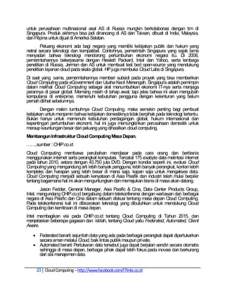 untuk perusahaan multinasional asal AS di Russia mungkin berkolaborasi dengan tim di
Singapura. Produk akhirnya bisa jadi dirancang di AS dan Taiwan, dibuat di India, Malaysia,
dan Filipina untuk dijual di Amerika Selatan.
        Peluang ekonomi ada bagi negara yang memiliki kebijakan publik dan hukum yang
netral secara teknologi dan kompatibel. Contohnya, pemerintah Singapura yang sejak lama
menyadari bahwa teknologi mendorong pertumbuhan ekonomi negara itu. Di 2008,
pemerintahannya bekerjasama dengan Hewlett Packard, Intel dan Yahoo, serta lembaga
penelitian di Russia, Jerman dan AS untuk membuat test bed open-source yang mendukung
penelitian layanan cloud pada skala global. HP juga membuka Cloud Labs di Singapura.
Di saat yang sama, pemerintahannya memberi subsidi pada proyek yang bisa memberikan
Cloud Computing pada eGovernment dan Usaha Kecil Menengah. Singapura adalah pemimpin
dalam melihat Cloud Computing sebagai alat menumbuhkan ekonomi IT-nya serta menjaga
perannya di pasar global. Memang masih di tahap awal, tapi jelas bahwa ini akan mengubah
komputansi di enterprise, memenuhi kebutuhan pengguna dengan kelenturan yang belum
pernah dilihat sebelumnya.
       Dengan makin tumbuhnya Cloud Computing, maka semakin penting bagi pembuat
kebijakan untuk menjamin bahwa kebijakan domestiknya tidak berpihak pada teknologi tertentu.
Bukan hanya untuk memenuhi kebutuhan perdagangan global, hukum internasional dan
kepentingan pertumbuhan ekonomi, hal ini juga memungkinkan perusahaan domestik untuk
meraup keuntungan besar dari peluang yang dihasilkan cloud computing.
Membangun Infrastruktur Cloud Computing Masa Depan.
……..sumber : CHIP.co.id
Cloud Computing membawa perubahan mendasar pada cara orang dan berbisnis
menggunakan internet serta perangkat komputasi. Tercatat 175 exabyte data melintasi internet
pada tahun 2010, setara dengan 43.750 juta DVD. Dengan kondisi seperti ini, evolusi Cloud
Computing yang mengandung arti lebih banyak pengguna, lebih banyak perangkat, konten lebih
kompleks dan harapan yang lebih besar di mana saja, kapan saja untuk mengakses data.
Cloud Computing menjadi sebuah kenyataan di Asia Pasifik dan industri telah mulai berpikir
tentang bagaimana hal ini akan menguntungkan dan memajukan bisnis di masa akan datang.
        Jason Fedder, General Manager, Asia Pasific & Cina, Data Center Products Group,
Intel, mengundang CHIP.co.id bergabung dalam telekonferensi dengan wartawan dari berbagai
negara di Asia Pasific dan Cina dalam sebuah diskusi tentang masa depan Cloud Computing.
Pada telekonferensi kali ini dibicarakan teknologi yang dibutuhkan untuk mendukung Cloud
Computing dan kemitraan di masa depan.
Intel membagikan visi pada CHIP.co.id tentang Cloud Computing di Tahun 2015, dan
menjelaskan beberapa gagasan dan istilah, tentang Cloud yaitu Federated, Automated, Client
Aware.

    Federated berarti sejumlah data yang ada pada berbagai perangkat dapat dipertukarkan
     secara aman melalui Cloud, baik lintas publik maupun private.
    Automated berarti Pertukaran data tersebut juga dapat berjalan sendiri secara otomatis
     sehingga di masa depan, berbagai pihak dapat lebih fokus pada inovasi dan berkurang
     dari sisi manajemen data.


     23 Cloud Computing – http://www.facebook.com/ITlinks.co.id
 