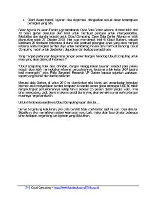  Client Aware berarti, layanan bisa dioptimasi, ditingkatkan sesuai dasar kemampuan
     perangkat yang ada.

Selain tiga hal ini Jason Fedder juga membahas Open Data Center Alliance di mana lebih dari
70 bisnis global disatukan oleh Intel untuk membuat panduan untuk interoperabilitas,
fleksibilitas dan standar industri untuk Cloud Computing. Open Data Center Alliance ini telah
diluncurkan sejak 27 Oktober 2010. Intel juga membentuk Intel ® Cloud Builders, sebuah
kemitraan 20 hardware terkemuka di dunia dan pembuat perangkat lunak yang akan menjadi
referensi serta mengikat sumber daya untuk mendorong inovasi dan membuat teknologi Cloud
Computing mudah untuk disebarkan, digunakan dan berbagi pengetahuan.

Yang menjadi pertanyaan bagaimana dengan perkembangan Teknologi Cloud Computing untuk
masa yang akan datang di Indonesia ?

―Cloud computing tidak bisa dihindari, dengan menggunakan layanan tersebut para pelaku
industri akan lebih meningkatkan efisiensi perusahaannya, terutama untuk kelas UKM (usaha
kecil menengah),‖ jelas Philip Sargeant, Research VP Gartner kepada sejumlah wartawan,
seperti yang dilansir oleh laman detikcom.

Menurut data Gartner, di tahun 2010 ini diperkirakan nilai bisnis dari pemanfaatan teknologi
internet untuk menyediakan sumber komputer itu sendiri secara global mencapai USD 80 miliar
dengan tingkat pertumbuhannya setiap tahun sebesar 25 persen dalam jangka waktu lima
tahun mendatang. Jadi, bisnis ini akan menjadi bisnis yang akan semakin ramai seiring dengan
murahnya harga bandwidth.

Untuk di Indonesia sendiri era Cloud Computing kapan dimulai….

Semua tergantung kebutuhan, jika data bersifat tidak confidential saat ini pun bisa dimulai.
Sebaliknya jika memerlukan sistem keamanan yang baik, maka akan bisa dimulai beberapa
tahun kedepan, tergantung dari layanan yang dibutuhkan.




     24 Cloud Computing – http://www.facebook.com/ITlinks.co.id
 