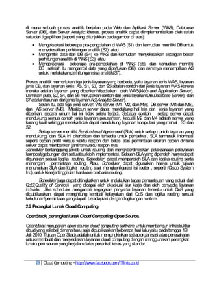 di mana sebuah proses analitik berjalan pada Web dan Aplikasi Server (WAS), Database
Server (DB), dan Server Analytic khusus. proses analitik dapat diimplementasikan oleh salah
satu dari tiga pilihan (seperti yang ditunjukkan pada gambar di atas):
    Mengeksekusi beberapa pra-pengolahan di WAS (S1) dan kemudian memiliki DB untuk
     menyelesaikan perhitungan analitik (S2); atau
    Mengambil data dari DB (S4) ke WAS dan kemudian menyelesaikan sebagian besar
     perhitungan analitik di WAS (S3); atau
    Mengeksekusi beberapa pra-pengolahan di WAS (S5), dan kemudian memiliki
     DB setelah itu mengambil data yang diperlukan (S6), dan akhirnya menampilkan AS
     untuk melakukan perhitungan sisa analitik(S7).
Proses analitik memerlukan tiga jenis layanan yang berbeda, yaitu layanan jenis WAS, layanan
jenis DB, dan layanan jenis AS. S1, S3, dan S5 adalah contoh dari jenis layanan WAS karena
mereka adalah layanan yang diberikan/disediakan oleh WAS(Web and Application Server).
Demikian pula, S2, S4, dan S6 merupakan contoh dari jenis layanan DB(Database Server), dan
S7 adalah turunan dari jenis layanan AS(Analytic Server).
        Selain itu, ada tiga jenis server: WS server (M1, M2, dan M3); DB server (M4 dan M5),
dan AS server (M6). Meskipun server dapat mendukung hal lain dari jenis layanan yang
diberikan, secara umum hal ini tidak selalu terjadi. Sebagai contoh : setiap server dapat
mendukung semua contoh jenis layanan perusahaan, kecuali M2 dan M4 adalah server yang
kurang kuat sehingga mereka tidak dapat mendukung layanan komputasi yang mahal , S3 dan
S2.
        Setiap server memiliki Service Level Agreement (SLA) untuk setiap contoh layanan yang
mendukung, dan SLA ini diterbitkan dan tersedia untuk penjadwal. SLA termasuk informasi
seperti beban profil versus waktu respon dan batas atas permintaan ukuran beban dimana
server dapat memberikan jaminan waktu respon nya.
Scheduler bertanggung jawab untuk routing dan mengkoordinasikan pelaksanaan pelayanan
komposit/gabungan dari satu atau lebih implementasi. Sebuah SLA yang diperoleh hanya dapat
digunakan sesuai logika routing. Scheduler dapat memperoleh SLA dan logika routing serta
menangani permintaan routing. Atau, Scheduler dapat digunakan hanya untuk tujuan
menurunkan SLA dan logika routing saat mengkonfigurasi isi router , seperti (Cisco System
Inc), untuk kinerja tinggi dan hardware berbasis routing.
        Scheduler juga dapat ditingkatkan untuk melakukan tugas pemantauan yang actual dari
QoS(Quality of Service) yang dicapai oleh eksekusi alur kerja dan oleh penyedia layanan
individu. Jika scheduler mengamati kegagalan penyedia layanan tertentu untuk QoS yang
dipublikasikan, dapat menghitung kembali kelayakan dari QoS dan logika routing sesuai
kebutuhan/permintaan yang dapat beradaptasi dengan lingkungan runtime.
2.2 Perangkat Lunak Cloud Computing

OpenStack, perangkat lunak Cloud Computing Open Source.

OpenStack merupakan open source cloud computing software untuk membangun infrastruktur
cloud yang reliabel dimana baru saja dipublikasikan beberapa hari lalu yaitu pada tanggal 19
Juli 2010. Tujuan OpenStack adalah untuk memungkinkan setiap organisasi atau perusahaan
untuk membuat dan menyediakan layanan cloud computing dengan menggunakan perangkat
lunak open source yang berjalan diatas perankat keras yang standar.



     29 Cloud Computing – http://www.facebook.com/ITlinks.co.id
 