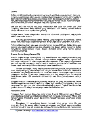 GoGrid.
GoGrid memiliki karakteristik umum dengan Amazon di area klasik komputasi awan, dalam hal
ini mendukung beberapa sistem operasi melalui gambaran manajemen sendiri, dan mendukung
dalam hal menyeimbangkan beban, penyimpanan awan, dan sebagainya. Selain itu, GoGrid
menyediakan pelanggan dengan antarmuka web yang user-friendly service, mudah dimengerti
demonstrasi video, dan sistem penagihan yang ketat tapi tidak mahal.

Jadi baik EC2 dan GoGrid, kedua-nya menyediakan fitur dasar dan umum dari Cloud
Computing. Perbedaan antara layanan yang mereka(EC2 dan GoGrid) berikan terutama
berasal dari model bisnis mereka masing-masing.

Sebagai contoh, GoGrid menyediakan awan(Cloud) bebas dan penyimpanan yang spesifik,
sedikit berbeda dari Amazon.
        GoGrid juga menyediakan Hybrid Hosting, yang merupakan fitur pembeda. Banyak
aplikasi namun tidak dapat berjalan dengan baik di lingkungan server yang murni multi-tenant.
Performa Database lebih baik pada dedicated server, dimana EC2 dan GoGrid tidak perlu
bersaing untuk input / output sumber daya, situasi ini mirip dengan aplikasi web server. GoGrid
menyediakan aplikasi-aplikasi khusus dengan dedicated server yang memiliki jaminan
keamanan yang tinggi.
Amazon Simple Storage Service (S3).
Amazon Simple Storage Service (2010) (S3) adalah layanan web penyimpanan online yang
ditawarkan oleh Amazon Web Services. S3 dapat diakses pengguna melalui layanan web,
REST-style interface HTTP, atau dengan melibatkan antarmuka SOAP. Seperti halnya layanan
komputasi awan lainnya, pengguna dapat meminta penyimpanan dalam jumlah kecil atau besar
dengan cepat, serta menyediakan sistem penyimpanan sangat terukur.
        Amazon S3 mengatur ruang penyimpanan ke dalam banyak kotak, dengan setiap kotak
diberi namespace yang pada umunya unik dengan maksud untuk membantu menemukan
alamat data, mengidentifikasi user account untuk pembayaran, dan mengumpulkan informasi
penggunaan. Amazon S3 berurusan dengan semua jenis data sebagai obyek. Sebuah objek
dapat diakses melalui URL yang terdiri dari kunci dan versi ID dengan namespace sebagai
awalan.
Pengguna Amazon S3 tersebar di banyak bidang, misalnya, SmugMug, Slideshare dan Twitter.
Twitter menggunakan Amazon S3 untuk host images, Apache Hadoop menggunakan S3 untuk
menyimpan data komputasi, dan utilitas sinkronisasi online seperti Dropbox dan Ubuntu One
gunakan Amazon S3 sebagai tempat penyimpanan dan fasilitas transfer.
Rackspace Cloud.
Rackspace Awan awalnya diluncurkan pada tanggal 4 Maret 2006 dengan nama "Mosso".
Dalam tiga tahun berikutnya, ia(Raskspace Cloud) telah mengubah namanya dari "Mosso LLC"
menjadi "Mosso: The Hosting Cloud", dan akhirnya menjadi "Rackspace Cloud" pada tanggal
17 Juni 2009.
       Perusahaan ini menyediakan layanan termasuk cloud server, cloud file, dan
cloud site. Cloud file service adalah layanan penyimpanan awan(cloud) yang menyediakan
penyimpanan online yang tak terbatas dan Jaringan Pengiriman Konten untuk media secara
     31 Cloud Computing – http://www.facebook.com/ITlinks.co.id
 