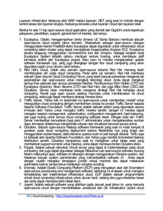 Layanan infrastruktur didukung oleh WAP melalui layanan .NET yang saat ini include dengan
kontrol akses dan layanan ekspos. Keduanya tersedia untuk layanan Cloud dan layanan lokal.
Berikut ini ada 11 top open-source cloud application yang diambil dari GigaOm untuk keperluan
pelayanan, pendidikan, support, general item of interest, dan lainya.
1. Eucalyptus. Ostatic menggemparkan berita dimana UC Santa Barbara membuat sebuah
   open-source cloud project tahun kemarin. Dikeluarkan sebagai open-source (dengan
   menggunakan lisensi FreeBSD-style) Eucalyptus dapat digunakan untuk infrastruktur cloud
   computing dalam cluster yang dapat menduplikasi fungsionalitas Amazon EC2, Eucalyptus
   secara langsung menggunakan command-line tool dari Amazon. Sebagai langkah awal
   Eucalyptus System terlebih dahulu membuat venture funding, untuk membiayai staff
   termasuk arsitek dari Eucalyptus project. Baru baru ini mereka mengeluarkan update
   software framework nya, yang juga dilengkapi dengan fitur cloud computing yang akan
   digunakan pada Linux Ubuntu versi terbaru.
2. Red Hat's Cloud. Salah satu pemain open-source terlama Red Hat memang telah
   memfokuskan diri pada cloud computing. Pada akhir juli kemarin, Red Hat membuka
   sebuah Open Source Cloud Computing Forum, yang berisi banyak persentasi mengenai ide
   perpindahan dari open-source untuk mengikuti teknologi cloud. Anda dapat mengikuti
   semua free webcast dari semua persentasi Redhat. Pembicaranya Rich Wolski (CTO dari
   Eucalyptus Systems), Brian Stevens (CTO dari Red Hat), dan juga Mike Olson (CEO dari
   Cloudera). Steven akan membawa anda mengenai strategi Red Hat terhadap cloud
   computing. Novell juga open source sedang mencoba untuk memfokuskan ke cloud
   computing, anda juga dapat membaca strategi mereka disini.
3. Traffic Server. Yahoo kali ini berpindah ke open-source untuk memberikan inisiatif untuk
   mewujudkan cloud computing dengan memberikan donasi ke produk Traffic Server kepada
   Apache Software Foundation. Traffic Server adalah sebuah sistem yang digunakan secara
   in-house oleh Yahoo untuk mengatur traffic mereka sendiri, dengan ini mereka dapat
   mengatur session management, authentication, configuration management, load balancing,
   dan juga routing untuk semua cloud computing software stack. Dengan kata lain Traffic
   Server memberikan kemudahan bagi para IT administrator untuk mengalokasikan sumber
   daya, termasuk didalamnya menghandle ratusan dari virtualized services secara online.
4. Cloudera. Sebuah open-source Hadoop software framework yang saat ini mulai banyak di
   gunakan pada cloud computing deployment karena fleksibilitas nya yang tinggi dan
   menggunakan cluster-based, data-intensive queries tools ini jadi banyak disukai. Tentu saja
   ini terlewat oleh Apache Software Foundation, dan Yahoo juga memiliki time-tested Hadoop
   distribution sendiri. Cloudera nampaknya saat ini menjajikan untuk tahap awal yang
   memberikan support komersil untuk Hadoop. anda dapat membaca tentan Cloudera disini.
5. Puppet. Adalah sebuah teknolosi Virtual server yang dapat di implemetasikan pada cloud
   computing, dan juga dapat digunakan sebagai Reductive Lab open-source software (kurang
   faham maksudnya apa), software ini dibangun dengan menggunakan Cfengine system, dan
   hebatnya banyak system administrator yang memanfaatkan software ini . Anda dapat
   dengan mudah mengatur berapapun jumlah virtual machine dan dapat melakukan
   automated routine, tampa harus melakukan complex scripting.
6. Enomaly. Adalah Elastic Computing Platform (ECP) yang merupakan akar dari Enomalism
   open-source provisioning and management software, teknologi ini di desain untuk mengatur
   kompleksitas dari implementasi infrastruktur cloud. ECP adalah sebuah programmable
   virtual cloud computing infrastructure untuk ukuran kecil, sedang dan juga enterprise besar
   dan anda dapat membaca lebih detail disini.
7. Joyent. Adalah sebuah software yang didirikan pada Januari awal tahun ini, yang memulai
   open-source cloud dengan memanfaatkan JavaScript dan Git. Infrastruktur Joyent cloud

     34 Cloud Computing – http://www.facebook.com/ITlinks.co.id
 