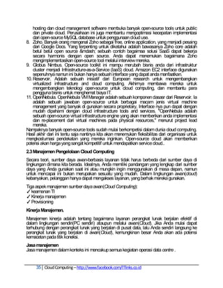 hosting dan cloud management software membuka banyak open-source tools untuk public
    dan private cloud. Perusahaan ini juga membantu mengoptimasi kecepatan implementasi
    dari open-source MySQL database untuk penggunaan cloud use.
8. Zoho. Banyak orang mengenal Zoho sebagai free, online application, yang menjadi pesaing
    dari Google Docs. Yang terpenting untuk diketahui adalah bawasanya Zoho core adalah
    betul betul open source &mdash; sebuah contoh bagaimaa solusi SaaS dapat bekerja
    secara harmonis dengan open source. Anda dapat menemukan bagaimana Zoho
    mengimplementasikan open-source tool melalui interview mereka.
9. Globus Nimbus. Open-source toolkit ini mampu merubah bisnis anda dari infrastruktur
    cluster menjadi Infrastructure-as-a-Service (IaaS) cloud. Amazon EC2 interface digunakan
    sepenuhnya namun ini bukan hanya sebuah interface yang dapat anda manfaatkan.
10. Reservoir. Adalah sebuah inisiatif dari European research untuk mengembangkan
    virtualized infrastructure and cloud computing. Akhirnya membawa mereka untuk
    mengembangkan teknologi open-source untuk cloud computing, dan membantu para
    pengguna bisnis untuk menghemat biaya IT.
11. OpenNebula. OpenNebula VM Manager adalah sebuah komponen dasasr dari Reservoir. Ia
    adalah sebuah jawaban open-source untuk berbagai macam jenis virtual machine
    management yang banyak di gunakan secara proprietary, Interface nya pun dapat dengan
    mudah dipahami dengan cloud infrastructure tools and services. "OpenNebula adalah
    sebuah open-source virtual infrastructure engine yang akan memberikan anda implementasi
    dan re-placement dari virtual machines pada physical resources," menurut project lead
    mereka.
Nampaknya banyak open-source tools sudah mulai berkompetisi dalam dunia cloud computing.
Hasil akhir dari ini tentu saja nantinya kita akan menemukan fleksibilitas dari organisasi untuk
mengkostumasi pendekatan yang mereka inginkan. Open-source cloud akan memberikan
potensi akan harga yang sangat kompetitif untuk mendapatkan service cloud..
2.3 Manajemen Pengelolaan Cloud Computing
Secara teori, sumber daya awan-berbasis layanan tidak harus berbeda dari sumber daya di
lingkungan dimana kita berada. Idealnya, Anda memiliki pandangan yang lengkap dari sumber
daya yang Anda gunakan saat ini atau mungkin ingin menggunakan di masa depan, namun
untuk mencapai ini bukan merupakan sesuatu yang mudah. Dalam lingkungan awan(cloud)
kebanyakan, pelanggan hanya dapat mengakses layanan, yang berhak mereka gunakan.
Tiga aspek manajemen sumber daya awan(Cloud Computing):
✓ keamanan TI
✓ Kinerja manajemen
✓ Provisioning
Kinerja Manajemen.
Manajemen kinerja adalah tentang bagaimana layanan perangkat lunak berjalan efektif di
dalam lingkungan sendiri(PC sendiri) ataupun melalui awan(Cloud). Jika Anda mulai dapat
terhubung dengan perangkat lunak yang berjalan di pusat data, lalu Anda sendiri langsung ke
perangkat lunak yang berjalan di awan(Cloud), kemungkinan besar Anda akan ada potensi
kemacetan pada titik koneksi.
Jasa manajemen
Jasa manajemen dalam konteks ini mencakup semua kegiatan operasi data centre .


     35 Cloud Computing – http://www.facebook.com/ITlinks.co.id
 
