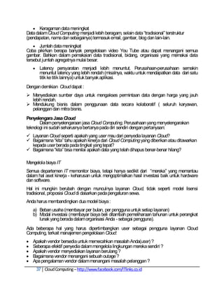  Keragaman data meningkat
Data dalam Cloud Computing menjadi lebih beragam, selain data ―tradisional‖ terstruktur
(pendapatan, nama dan sebagainya) termasuk email, gambar, blog dan lain-lain.
     Jumlah data meningkat
Coba pikirkan berapa banyak pengelolaan video You Tube atau dapat menangani semua
gambar. Bahkan dalam pemakaian data tradisional, bidang, organisasi yang memakai data
tersebut jumlah agregatnya mulai besar.
        Latency persyaratan menjadi lebih menuntut. Perusahaan-perusahaan semakin
         menuntut latency yang lebih rendah (misalnya, waktu untuk mendapatkan data dari satu
         titik ke titik lainnya) untuk banyak aplikasi.
Dengan demikian Cloud dapat :
 Menyediakan sumber daya untuk mengakses permintaan data dengan harga yang jauh
  lebih rendah.
 Mendukung bisnis dalam penggunaan data secara kolaboratif ( seluruh karyawan,
  pelanggan dan mitra bisnis.
Penyelengara Jasa Cloud
       Dalam penyelengaraan jasa Cloud Computing, Perusahaan yang menyelengarakan
teknologi ini sudah seharusnya bertanya pada diri sendiri dengan pertanyaan:
 Layanan Cloud seperti apakah yang user mau dari penyedia layanan Cloud?
 Bagaimana ―kita‖ tahu apakah kinerja dari Cloud Computing yang diberikan atau ditawarkan
  kepada user berada pada tingkat yang tepat?
 Bagaimana ―kita‖ bisa menilai apakah data yang telah dihapus benar-benar hilang?

Mengelola biaya IT
Semua departemen IT memonitor biaya, tetapi hanya sedikit dari ―mereka‖ yang memantau
dalam hal aset kinerja - keharusan untuk mengoptimalkan hasil investasi baik untuk hardware
dan software.
Hal ini mungkin berubah dengan munculnya layanan Cloud, tidak seperti model lisensi
tradisional, proposisi Cloud di dasarkan pada pengaturan sewa.
Anda harus membandingkan dua model biaya :
    a) Beban usaha (membayar per bulan, per pengguna untuk setiap layanan)
    b) Modal investasi (membayar biaya beli ditambah pemeliharaan tahunan untuk perangkat
       lunak yang berada dalam organisasi Anda - sebagai pengguna).
Ada beberapa hal yang harus dipertimbangkan user sebagai pengguna layanan Cloud
Computing, terkait manajemen pengelolaan Cloud:
   Apakah vendor bersedia untuk memecahkan masalah Anda(user) ?
   Seberapa efektif penyedia dalam mengelola lingkungan mereka sendiri ?
   Apakah vendor menyediakan layanan berulang ?
   Bagaimana vendor menangani sebuah outage ?
   Apa pengalaman vendor dalam menangani masalah pelanggan ?
        37 Cloud Computing – http://www.facebook.com/ITlinks.co.id
 