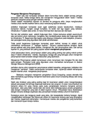 Pengantar Manajemen Penyimpanan.
       Salah satu tren komputasi terbesar dalam komunitas bisnis adalah konsep jaringan
komputasi awan. Ketika tenaga teknis dan manajemen menggunakan istilah "awan," mereka
berbicara mengenai solusi jaringan berbasis internet.
Desain adalah memberikan layanan on demand ke pengguna akhir, tanpa mengharuskan
mereka untuk memiliki keahlian teknis untuk mendukung layanan tersebut.
arsitektur lingkungan komputasi awan agak sederhana secara keseluruhan, meskipun
komponen individu mungkin sangat kompleks. Ini terdiri dari tiga bagian yang berbeda.
Infrastruktur IT adalah data center, di mana informasi klien diproses dan disimpan.
Sisi lain dari arsitektur awan adalah lingkungan klien. Antara keduanya adalah awan(cloud):
satu set kontrol untuk melindungi, mengelola, dan mendistribusikan akses dari lingkungan klien
ke infrastruktur TI. Bagaimana tiga bagian yang dibangun didasarkan pada kebijakan, prosedur,
dan perangkat keras yang digunakan oleh pihak administrasian.
Tidak peduli bagaimana lingkungan komputasi awan terlihat, konsep ini adalah untuk
memberikan kemampuan IT "sebagai layanan." Dimana Layanan-layanan tersebut dapat
berupa aplikasi web yang dapat diakses, manajemen file, dan penyimpanan data. Dari semua
layanan ini, yang terbesar dan paling populer adalah manajemen penyimpanan.
Untuk kebanyakan bisnis, penyimpanan adalah yang paling penting dan paling mahal sumber
daya IT dalam infrastruktur mereka. Sayangnya, tenaga ahli yang bertugas untuk manajemen
penyimpanan tidak konsisten dengan kebutuhan yang diperlukan.
Manajemen Penyimpanan adalah kemampuan untuk menyimpan dan mengatur file dan data
pada jaringan. Perangkat lunak yang digunakan untuk memastikan kemampuan ini disebut
Storage Resource Management (SRM).
perhatian utama untuk manajemen penyimpanan adalah kapasitas, penggunaan, kebijakan dan
manajemen ―peristiwa‖. Dalam penyimpanan komputasi awan, tujuannya adalah kemampuan
berpikir Internet untuk mengakses penyimpanan.
        Berbicara mengenai manajemen pengolahan Cloud Computing, secara otomatis kita
akan membahas juga tentang manajemen keamanan pada Cloud Computing ditinjau dari orang
atau individu.
Salah satu tindakan yang paling penting bagi tim keamanan adalah untuk mengembangkan
sebuah penyewaan formal bagi organisasi keamanan dan program. Ini akan menumbuhkan visi
bersama antara tim yang menuju pada suatu pengharapan bersama mengenai jaminan
keamanan data yang diatur secara baik dan benar demi berlangsungnya proses pengolahan
data dengan manajemen yang baik di dalam layanan Cloud. Penyewaan harus diselaraskan
dengan rencana strategis organisasi atau perusahaan tersebut bekerja untuk tim keamanan.
Kurangnya peran dan tanggung jawab yang jelas, dan kesepakatan tentang harapan, dapat
mengakibatkan kehilangan dan kerancuan antara tim keamanan tentang apa yang diharapkan
dari mereka, bagaimana ketrampilan / kemampuan mereka dan pengalaman yang bertambah
dan memenuhi tujuan kinerja mereka.




     38 Cloud Computing – http://www.facebook.com/ITlinks.co.id
 