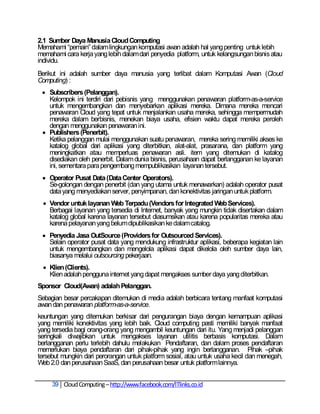 2.1 Sumber Daya Manusia Cloud Computing
Memahami ―pemain‖ dalam lingkungan komputasi awan adalah hal yang penting untuk lebih
memahami cara kerja yang lebih dalam dari penyedia platform, untuk kelangsungan bisnis atau
individu.
Berikut ini adalah sumber daya manusia yang terlibat dalam Komputasi Awan (Cloud
Computing) :
  Subscribers (Pelanggan).
   Kelompok ini terdiri dari pebisnis yang menggunakan penawaran platform-as-a-service
   untuk mengembangkan dan menyebarkan aplikasi mereka. Dimana mereka mencari
   penawaran Cloud yang tepat untuk menjalankan usaha mereka, sehingga mempermudah
   mereka dalam berbisnis, menekan biaya usaha, efisien waktu dapat mereka peroleh
   dengan menggunakan penawaran ini.
  Publishers (Penerbit).
   Ketika pelanggan mulai menggunakan suatu penawaran, mereka sering memiliki akses ke
   katalog global dari aplikasi yang diterbitkan, alat-alat, prasarana, dan platform yang
   meningkatkan atau memperluas penawaran asli. item yang ditemukan di katalog
   disediakan oleh penerbit. Dalam dunia bisnis, perusahaan dapat berlangganan ke layanan
   ini, sementara para pengembang mempublikasikan layanan tersebut.
  Operator Pusat Data (Data Center Operators).
   Se-golongan dengan penerbit (dan yang utama untuk menawarkan) adalah operator pusat
   data yang menyediakan server, penyimpanan, dan konektivitas jaringan untuk platform.
  Vendor untuk layanan Web Terpadu (Vendors for Integrated Web Services).
   Berbagai layanan yang tersedia di Internet, banyak yang mungkin tidak disertakan dalam
   katalog global karena layanan tersebut diasumsikan atau karena popularitas mereka atau
   karena pelayanan yang belum dipublikasikan ke dalam catalog.
  Penyedia Jasa OutSource (Providers for Outsourced Services).
   Selain operator pusat data yang mendukung infrastruktur aplikasi, beberapa kegiatan lain
   untuk mengembangkan dan mengelola aplikasi dapat dikelola oleh sumber daya lain,
   biasanya melalui outsourcing pekerjaan.
  Klien (Clients).
   Klien adalah pengguna internet yang dapat mengakses sumber daya yang diterbitkan.
Sponsor Cloud(Awan) adalah Pelanggan.
Sebagian besar percakapan ditemukan di media adalah berbicara tentang manfaat komputasi
awan dan penawaran platform-as-a-service.
keuntungan yang ditemukan berkisar dari pengurangan biaya dengan kemampuan aplikasi
yang memiliki konektivitas yang lebih baik. Cloud computing pasti memiliki banyak manfaat
yang tersedia bagi orang-orang yang mengambil keuntungan dari itu. Yang menjadi pelanggan
seringkali diwajibkan untuk mengakses layanan utilitis berbasis komputasi. Dalam
berlangganan perlu terlebih dahulu melakukan Pendaftaran, dan dalam proses pendaftaran
memerlukan biaya pendaftaran dari pihak-pihak yang ingin berlangganan. Pihak –pihak
tersebut mungkin dari perorangan untuk platform sosial, atau untuk usaha kecil dan menegah,
Web 2.0 dan perusahaan SaaS, dan perusahaan besar untuk platform lainnya.


     39 Cloud Computing – http://www.facebook.com/ITlinks.co.id
 