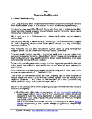 BAB I
                               Pengenalan Cloud Computing
1.1 Definisi Cloud Computing

Cloud Computing yang dalam pengertian bahasa Indonesia diterjemahkan menjadi komputasi
awan, beberapa tahun terakhir ini telah menjadi ―Hot word‖ di dunia teknologi informasi (TI).
Seluruh nama besar seperti IBM, Microsoft, Google, dan Apple, saat ini sedang terlibat dalam
peperangan untuk menjadi penguasa terbesar terhadap awan ini. Tentu saja masing-masing
mengeluarkan jurusnya sendiri-sendiri
IBM di paruh akhir tahun 2009 kemarin telah meluncurkan LotusLive, layanan kolaborasi
berbasis cloud.
Microsoft, yang sekarang di perkuat oleh Ray Ozzie sebagai Chief Software Architect pengganti
Bill Gates, menggadang Windows Azure, sistem operasi berbasis cloud yang akan menjadi
masa depan Windows OS.
Apple mengambil sisi lain, telah menyediakan layanan Mobile Me yang memungkinkan
pengguna produk Mac, untuk melakukan sinkronisasi data ke Dalam cloud .
Sementara google ―raksasa yang lahir di era internet sudah sejak lama memberikan suatu
layanan yang dikenal dengan nama “Google Docs”. Dengan layanan ini memungkinkan user
dapat membuat dokumen atau dapat bekerja kerja dengan spread sheet secara online tanpa
perlu menginstall software di PC atau Notebook.
Bahkan goole juga meluncurkan system operasi cloud-nya, yang sistem operasi alternative dari
system operasi yang sudah ada, yang mungkin juga menjadi ―ancaman‖ serius bagi penyedia
sistem operasi.
Sebelum kita membahas lebih jauh mengenai Cloud Computing,terlebih dahulu pada bab ini
kita akan membahas definisi dari CLOUD COMPUTING.
Untuk itu mari kita lihat beberapa definisi dari Cloud Computing, agar kita dapat mengenal dan
mengerti dengan jelas apa itu Cloud Computing ? kemana tujuanya ? dan apa resikonya? dan
bagaimana organisasi IT atau praktisi IT mempersiapkan ini ? inilah pertanyaan yang
setidaknya akan hadir bagi beberapa praktisi ataupun peminat IT

dibawah ini ada beberapa definisi Cloud Computing yang dapat membantu kita untuk mengenal
apa itu Cloud Computing:
    a. Cloud Computing adalah gabungan pemanfaatan teknologi komputer ('komputasi') dan
       pengembangan berbasis Internet ('awan'). Awan (cloud) adalah metefora dari internet,
       sebagaimana awan yang sering digambarkan di diagram jaringan komputer, awan
       (cloud) dalam Cloud Computing juga merupakan abstraksi dari infrastruktur kompleks
       yang disembunyikannya.
       Internet Cloud adalah suatu model komputasi di mana kapabilitas terkait teknologi
       informasi disajikan sebagai suatu layanan, sehingga pengguna dapat mengaksesnya
       lewat Internet.

      4 Cloud Computing – http://www.facebook.com/ITlinks.co.id
 