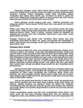 Kebanyakan pelanggan mencari utilitas berbasis platform untuk meringankan beban
pemilik dan mengelola server, pusat data, jaringan, atau apapun yang terkait dengan penunjang
infrastruktur komputasi. Dengan berlangganan mereka dapat menyebarkan aplikasi,
mendapatkan skala aplikasi secara dinamis, atau memberikan hak akses ke aplikasi dari
seluruh dunia. Mereka dapat menggunakan platform ini secara permanen atau untuk menutup
beban kerja yang berlebihan atau proyek tertentu secara temporer.
        Karena pelanggan memiliki tanggung jawab untuk melakukan pembayaran atas
penggunaan platform, mereka biasanya memiliki tujuan bisnis yang spesifik dan memenuhi
tujuan tersebut.
Platform yang mereka pilih harus mampu memenuhi tujuan bersama mereka, baik jangka
pendek maupun jangka panjang dengan pengurangan biaya yang disediakan oleh langganan
platform-as-a-service mereka. Tujuan ini berkisar, menyadari manfaat dari fleksibilitas dan
skalabilitas dari komputasi awan untuk mendapatkan ―kepemimpinan‖ pasar melalui konsep
global positioning di Internet.
Pelanggan bergantung pada penerbit untuk memastikan bahwa layanan yang dibeli
dimanfaatkan secara efektif dan efisien, dan apapun yang digunakan klien dipublikasikan di
platform. Dalam banyak kasus pelanggan memiliki akses ke segala sesuatu yang diterbitkan di
dalam platform Cloud.
Pembuatan Cloud : Penerbit.
Penerbit membuat kompilasi dari vendor untuk perangkat lunak independen, peralatan virtual,
infrastruktur, platform, dan peralatan. vendor dapat mempublikasikan peralatan, arsitektur siap
pakai dan aplikasi. Apapun yang dibuat vendor ditemukan dalam sebuah katalog global. Setiap
platform-as-a-service memiliki katalog global mereka sendiri, meskipun beberapa item seperti
Web API(Application Programming Interface) dan plug-in pada umunya dapat ditemukan dalam
beberapa katalog. Penerbit dapat menentukan pelanggan mana yang memiliki akses ke item
yang di publikasikan dan berapa harga-nya. ini pasti bermanfaat bagi platform sosial yang
dibangun berdasarkan kontribusi berbagai penerbit. Untuk platform yang fokus pada aplikasi
bisnis, penerbit dapat membagi kode aplikasi dengan penerbit lain atau menyediakan produk
jadi kepada klien.
       Mayoritas penerbit adalah pengembang aplikasi. Mereka bisa membangun aplikasi yang
mendukung pelanggan tertentu, untuk digunakan oleh pelanggan lain, untuk digunakan oleh
pengembang lain dalam rangka meningkatkan atau memperluas aplikasi mereka untuk
penerbitan, atau untuk pelanggan komersial. Aplikasi mereka mungkin gratis atau ber-bayar.
Dalam beberapa platform seperti Second Life, biaya tersebut mungkin biaya virtual yang hanya
berlaku di dalam platform tersebut.
        Jenis lain dari penerbit dapat ditemukan di dalam Internet. Vendor alat perangkat keras
dapat membuat perangkat lunak virtual setara dengan peralatan mereka, seperti firewall, load
balancers, peralatan keamanan dan sejenisnya. Vendor dari platform dan middleware
mempublikasikan paket perangkat lunak yang siap digunakan tanpa instalisasi atau konfigurasi
yang canggih. Bahkan semua arsitektur dapat ditemukan di internet dan diumumkan oleh para
ahli professional.
Penerbit mengandalakan operator pusat data untuk mempertahankan sebuah platform yang
handal, terukur dan aman serta memelihara katalog global. Klien dan pelanggan yang
menggunakan produk yang diterbitkan penerbit memberikan umpan balik langsung pada nilai

     40 Cloud Computing – http://www.facebook.com/ITlinks.co.id
 
