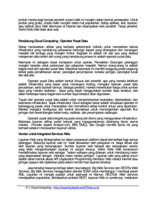 produk mereka.bagi banyak penerbit umpan balik ini mungkin dalam bentuk pendapatan. Untuk
produk yang gratis, umpan balik mungkin dalam hal popularitas. Setiap aplikasi, alat, layanan,
atau bahkan situs Web ditemukan di Internet dan disampaikan oleh penerbit. Tanpa penerbit,
World Wide Web tidak akan ada.


Pendukung Cloud Computing : Operator Pusat Data.
Setiap menawarkan utilitas yang berbasis sekelompok individu untuk memastikan bahwa
infrastruktur yang mendukung penawaran berfungsi seperti yang diharapkan dan menangani
masalah tak terduga yang mungkin timbul. Kegiatan ini adalah inti dari apa yang disebut
manajemen data center dan orang yang mendukung proses ini adalah operator pusat data.
Kelompok ini sebagian besar transparan untuk operasi. Perwakilan Dukungan pelanggan
mungkin tersedia untuk pertanyaan dan pelaporan masalah. Namun orang-orang ini adalah
bagian kecil dari operator pusat data. Mayoritas kelompok ini memiliki tanggung jawab langsung
terikat pada pemeliharaan server, perangkat penyimpanan, koneksi jaringan, perangkat lunak
dan alat-alat.
       Operator pusat Data adalah bentuk khusus dari penerbit: apa yang mereka terbitkan
adalah infrastruktur yang besar untuk menangani hosting, mengatur layanan, pusat data
perusahaan, serta layanan lainnya. Sebagai penerbit, mereka menentukan harga untuk sumber
daya yang mereka sediakan , siapa yang dapat menggunakan sumber daya tersebut, dan
dalam beberapa kasus bagaimana sumber daya tersebut akan digunakan.
Tujuan dari operator pusat data adalah untuk mempertahankan keandalan, ketersediaan, dan
keamanan infrastruktur. Sejak infrastruktur Cloud sebagian besar adalah virtualisasi operator ini
bertanggung jawab untuk menerapkan dan memelihara setiap kontrol virtual yang diperlukan.
Mereka mengatur konfigurasi dan kontrol otomatisasi untuk memungkinkan sejumlah fitur
jaringan dari keseimbangan beban kerja, replikasi, dan penyimpanan cadangan.
       Operator pusat data bergantung pada orang dan bisnis yang menggunakan infrastruktur.
Beberapa layanan utilitas sudah banyak yang menggunakannya disamping bisnis utama
mereka .Provider seperti Amazon.com, IBM, EMC2, dan Google memiliki bisnis inti yang
berhasil sebelum menawarkan layanan utilitas.
Vendor untuk Integrated Services Web.
Layanan Web yang diintegrasikan ke dalam penawaran platform dapat bermanfaat bagi semua
pelanggan. Biasanya layanan web ini tidak ditawarkan oleh pelayanan ini, tetapi dibuat ada
oleh layanan yang bersangkutan. Sumber layanan web berasal dari serangkaian vendor
yang telah mengembangkan layanan ini secara khusus. World Wide Web konsorsium
mendefinisikan layanan web sebagai "sistem software yang didesain untuk mendukung mesin
yang dioperasikan dengan interaksi mesin melalui jaringan‖. Layanan web yang paling umum
adalah dalam bentuk akses API (Application Programming Interface) Web melalui Internet atau
jaringan apapun dan dijalankan pada sistem remote host layanan tersebut.
       Jasa tersebut biasanya terbagi dalam dua kategori: Big Web Services dan RESTful Web
Services. Big Web Services menggunakan standar SOAP untuk membangun / membuat pesan
XML. Layanan ini menjadi populer untuk saat-saat ini Namun, RESTfulL Web Services
mendapatkan popularitas. Berdasarkan protokol REST, layanan Web ini cenderung melakukan

     41 Cloud Computing – http://www.facebook.com/ITlinks.co.id
 
