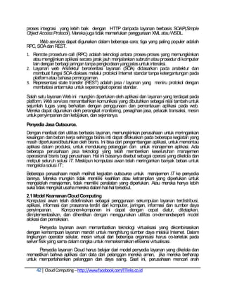 proses integrasi yang lebih baik dengan HTTP daripada layanan berbasis SOAP(Simple
Object Access Protocol). Mereka juga tidak memerlukan penggunaan XML atau WSDL.
      Web services dapat digunakan dalam beberapa cara; tiga yang paling populer adalah
RPC, SOA dan REST.
1. Remote procedure call (RPC) adalah teknologi antara proses-proses yang memungkinkan
   atau mengijinkan aplikasi secara jarak jauh menjalankan subrutin atau prosedur di komputer
   lain dengan berbagi jaringan tanpa pengkodean yang jelas untuk interaksi.
2. Layanan web Arsitektur berorientasi layanan (SOA) didasarkan pada arsitektur dan
   membuat fungsi SOA diakses melalui protokol Internet standar tanpa ketergantungan pada
   platform atau bahasa pemrograman.
3. Representasi state transfer (REST) adalah jasa / layanan yang meniru protokol dengan
   membatasi antarmuka untuk seperangkat operasi standar.
Salah satu layanan Web ini mungkin diperlukan oleh aplikasi dan layanan yang terdapat pada
platform. Web services menambahkan komunikasi yang dibutuhkan sebagai nilai tambah untuk
sejumlah tugas yang berkaitan dengan penggunaan dan pemantauan aplikasi pada web.
Mereka dapat digunakan oleh perangkat monitoring, penagihan jasa, pelacak transaksi, mesin
untuk penyimpanan dan kebijakan, dan sejenisnya.
Penyedia Jasa Outsource.
Dengan manfaat dari utilitas berbasis layanan, memungkinkan perusahaan untuk meringankan
keuangan dan beban kerja sehingga bisnis inti dapat difokuskan pada beberapa kegiatan yang
masih diperlukan/dibutuhkan oleh bisnis. Ini bisa dari pengembangan aplikasi, untuk memantau
aplikasi dalam produksi, untuk mendukung pelanggan dan untuk manajemen aplikasi. Ada
beberapa perusahaan jasa teknologi yang telah memberikan keseluruhan manajemen
operasional bisnis bagi perusahaan. Hal ini biasanya disebut sebagai operasi yang dikelola dan
meliputi seluruh solusi IT. Meskipun komputasi awan telah meringankan banyak beban untuk
mengelola solusi IT ;
Beberapa perusahaan masih melihat kegiatan outsource untuk manajemen IT ke penyedia
lainnya. Mereka mungkin tidak memiliki keahlian atau ketrampilan yang diperlukan untuk
mengelolah manajemen, tidak memiliki peralatan yang diperlukan. Atau mereka hanya lebih
suka tidak mengikat usaha mereka dalam hal-hal tersebut.
2.1 Model Keamanan Cloud Computing
Komputasi awan telah didefinisikan sebagai penggunaan sekumpulan layanan terdistribusi,
aplikasi, informasi dan prasarana terdiri dari komputer, jaringan, informasi dan sumber daya
penyimpanan.        Komponen-komponen ini dapat dengan cepat diatur, ditetapkan,
diimplementasikan, dan dihentikan dengan menggunakan utilitas on-demandseperti model
alokasi dan pemakaian.
        Penyedia layanan awan memanfaatkan teknologi virtualisasi yang dikombinasikan
dengan kemampuan layanan mandiri untuk menghitung sumber daya melalui Internet. Dalam
lingkungan operator selular, mesin virtual dari beberapa organisasi harus co-terletak pada
server fisik yang sama dalam rangka untuk memaksimalkan efisiensi virtualisasi.
      Penyedia layanan Cloud harus belajar dari model penyedia layanan yang dikelola dan
memastikan bahwa aplikasi dan data dari pelanggan mereka aman, jika mereka berharap
untuk mempertahankan pelanggan dan daya saing. Saat ini, perusahaan mencari arah

     42 Cloud Computing – http://www.facebook.com/ITlinks.co.id
 