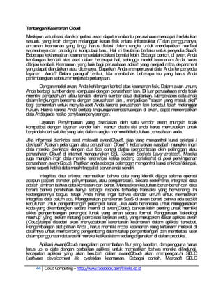 Tantangan Keamanan Cloud
Meskipun virtualisasi dan komputasi awan dapat membantu perusahaan mencapai /melakukan
sesuatu yang lebih dengan melanggar ikatan fisik antara infrastruktur IT dan penggunanya,
ancaman keamanan yang tinggi harus diatasi dalam rangka untuk mendapatkan manfaat
sepenuhnya dari paradigma komputasi baru. Hal ini terutama berlaku untuk penyedia SaaS.
Beberapa kekhawatiran keamanan adalah diskusi bernilai lebih. Sebagai contoh, di awan, Anda
kehilangan kendali atas aset dalam beberapa hal, sehingga model keamanan Anda harus
ditinjau kembali. Keamanan yang baik bagi perusahaan adalah yang menjadi mitra, department
yang dapat diandalkan atau dipercaya. Dapatkah Anda mempercayai data Anda ke penyedia
layanan Anda? Dalam paragraf berikut, kita membahas beberapa isu yang harus Anda
pertimbangkan sebelum menjawab pertanyaan.
       Dengan model awan, Anda kehilangan kontrol atas keamanan fisik. Dalam awan umum,
Anda berbagi sumber daya komputasi dengan perusahaan lain. Di luar perusahaan anda tidak
memiliki pengetahuan atau kendali dimana sumber daya dijalankan. Mengekspos data anda
dalam lingkungan bersama dengan perusahaan lain , menjadikan "alasan yang masuk akal"
bagi pemerintah untuk menyita aset Anda karena perusahaan lain tersebut telah melanggar
hukum. Hanya karena Anda berbagi lingkungan/tempat/ruangan di awan, dapat menempatkan
data Anda pada resiko penyitaan/penyerangan.
       Layanan Penyimpanan yang disediakan oleh satu vendor awan mungkin tidak
kompatibel dengan layanan vendor lain namun disatu sisi anda harus memutuskan untuk
berpindah dari satu ke yang lain, dalam rangka memenuhi kebutuhan perusahaan anda.
Jika informasi dienkripsi saat melewati awan(Cloud), siap yang mengontrol kunci enkripsi /
dekripsi? Apakah pelanggan atau perusahaan Cloud ? kebanyakan nasabah mungkin ingin
data mereka dienkripsi dengan dua tipe control diatas (pengontrolan oleh pelanggan atau
perusahaan Cloud) di internet menggunakan SSL (Secure Sockets Layer protocol). Mereka
juga mungkin ingin data mereka terenkripsi ketika sedang beristirahat di pool penyimpanan
perusahaan awan(Cloud). Pastikan anda sebagai pelanggan mengontrol kunci enkripsi/dekripsi,
sama seperti ketika data masih tinggal di server anda sendiri.
         Integritas data artinya: memastikan bahwa data yang identik dijaga selama operasi
apapun (seperti transfer, penyimpanan, atau pengambilan). Secara sederhana, integritas data
adalah jaminan bahwa data konsisten dan benar. Memastikan keutuhan benar-benar dari data
berarti bahwa perubahan hanya sebagai respons terhadap transaksi yang berwenang. Ini
kedengarannya bagus, tetapi Anda harus ingat bahwa standar umum untuk memastikan
integritas data belum ada. Menggunakan penawaran SaaS di awan berarti bahwa ada sedikit
kebutuhan untuk pengembangan perangkat lunak. Jika Anda berencana untuk menggunakan
kode yang dikembangkan secara internal di awan(Cloud), bahkan lebih penting untuk memiliki
siklus pengembangan perangkat lunak yang aman secara formal. Penggunaan ―teknologi
mashup‖ yang belum matang (kombinasi layanan web), yang merupakan dasar aplikasi awan
(Cloud),tanpa disadari akan menyebabkan kerentanan keamanan dalam aplikasi tersebut.
Pengembangan alat pilihan Anda , harus memiliki model keamanan yang tertanam/ melekat di
dalamnya untuk membimbing pengembang dalam tahap pengembangan dan membatasi user
dalam penggunaan data resmi mereka ketika sistem sedang digunakan di dalam produksi.
       Aplikasi Awan(Cloud) mengalami penambahan fitur yang konstan, dan pengguna harus
terus up to date dengan perbaikan aplikasi untuk memastikan bahwa mereka dilindungi.
kecepatan aplikasi yang akan berubah dalam awan(Cloud) akan mempengaruhi SDLC
(software development life cycle)dan keamanan. Sebagai contoh, Microsoft SDLC

     44 Cloud Computing – http://www.facebook.com/ITlinks.co.id
 