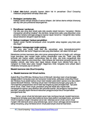 3. Lokasi data.Apakah penyedia layanan dalam hal ini perusahaan Cloud Computing
   melakukan pengendalian terhadap lokasi data.

4. Pembagian / pemisahan data.
   Pastikan bahwa enkripsi tersedia di semua tahapan, dan bahwa skema enkripsi dirancang
   dan diuji oleh para profesional berpengalaman.


5. Pemulihanan / pembaruan.
   Cari tahu apa yang akan terjadi pada data sewaktu terjadi bencana / kerusakan. Mereka
   menawarkan pemulihan lengkap? Jika demikian, berapa lama waktu yang dibutuhkan untuk
   pemulihan tersebut sehingga pengguna layanan dapat menerima / mengambil data mereka
   sesuai kebutuhan denganm cepat dan tepat.
6. Bantuan investigasi / bantuan penyelidikan.
   Apakah vendor memiliki kemampuan untuk menyelidiki setiap kegiatan yang tidak patut
   atau ilegal?
7. Kelayakan / kelangsungan jangka panjang.
   Apa yang akan terjadi pada data jika perusahaan yang bersangkutan(vendor)
   keluar/berhenti dari bisnis? Bagaimana data yang dikembalikan, dan dalam format apa?
Menentukan jaminan keamanan data untuk jaman sekarang(hari-hari ini) begitu sulit, sehingga
fungsi keamanan data menjadi begitu penting dibandingkan masa lalu. Taktik yang tidak
terhandle oleh Gartner adalah meng-enkripsi data diri anda. Jika Anda mengenkripsi data
menggunakan algoritma yang terpercaya, maka terlepas dari keamanan penyedia layanan dan
kebijakan enkripsi, data hanya akan dapat diakses dengan kunci dekripsi.Tentu saja, ini
mengarah ke tindak lanjut pada masalah: Bagaimana Anda mengelola kunci pribadi dalam
infrastruktur komputasi pay-on-demand ?
Masalah keamanan data Cloud Computing.

a. Masalah keamanan dari Virtual machine.

Apakah Blue Cloud IBM atau Windows Azure di Microsoft, teknologi mesin virtual dianggap
sebagai platform komputasi awan dari komponen fundamental, perbedaan antara Blue Cloud
dan Windows Azure adalah bahwa virtual mesin berjalan pada sistem operasi Linux atau sistem
operasi Microsoft Windows. Teknologi virtual mesin membawa keuntungan yang nyata, ini
memungkinkan pengoperasian server tidak lagi bergantung pada perangkat fisik. Tapi pada
server virtual. Pada mesin virtual, perubahan yang fisik terjadi atau migrasi tidak
mempengaruhi layanan yang diberikan oleh penyedia layanan. jika pengguna membutuhkan
jasa lebih, penyedia dapat memenuhi kebutuhan pengguna tanpa harus memperhatikan
perangkat keras fisik.

       Namun, server virtual dari kelompok server logis membawa banyak masalah keamanan.
Pengamanan terhadap pusat data tradisional diukur pada platform perangkat keras, sementara
Cloud Computing mungkin merupakan server dari beberapa server virtual, server virtual
mungkin milik kelompok server yang berbeda logis, server virtual, sehingga ada kemungkinan
saling menyerang, yang membawa server virtual pada banyak ancaman keamanan.

     46 Cloud Computing – http://www.facebook.com/ITlinks.co.id
 