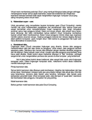 Virtual mesin membentang pada tepi Cloud yang membuat hilangnya batas jaringan sehingga
mempengaruhi hampir semua aspek keamanan, isolasi fisik tradisional dan infrastruktur
keamanan berbasis hardware tidak dapat menghentikan lingkungan komputer Cloud yang
saling menyerang antara virtual mesin.

b. Keberadaan super – user.
Untuk perusahaan yang menyediakan layanan komputasi awan (Cloud Computing), mereka
memiliki hak untuk melaksanakan pengelolaan dan pemeliharaan data, adanya super-user
sangat bermanfaat untuk menyederhanakan fungsi manajemen data, tetapi merupakan
ancaman serius bagi pengguna pribadi. Dalam era privasi pribadi, data pribadi harus benar-
benar dilindungi, dan fakta membuktikan bahwa platform Cloud Computing memberikan
layanan pribadi dalam kerahasiannya. Bukan hanya pengguna individu tetapi juga organisasi
memiliki potensi ancaman serupa, misalnya pengguna korporat dan rahasia dagang disimpan
dalam platform komputasi awan mungkin dicuri. Oleh karena itu penggunaan hak super user
harus dikendalikan di awan(Cloud).
c. Konsistensi data.
Lingkungan Awan (Cloud) merupakan lingkungan yang dinamis, dimana data pengguna
mentransmisikan data dari data center ke pengguna. Untuk sistem, data pengguna berubah
sepanjang waktu. Membaca dan menulis data berkaitan dengan identitas otentikasi pengguna
dan hal perijinan. Dalam sebuah mesin virtual, mungkin ada data pengguna yang berbeda 'yang
harus wajib dikelola. Model kontrol akses tradisional dibangun di ―tepi‖ komputer, sehingga
sangat lemah untuk mengendalikan pembaca dan penulis di antar komputer yang terdistribusi.
       Hal ini jelas bahwa kontrol akses tradisional, jelas sangat tidak cocok untuk lingkungan
komputasi awan. Dalam lingkungan komputasi awan, mekanisme kontrol akses tradisional
memiliki kekurangan serius.
Prinsip keamanan data.
Semua teknik keamanan data dibangun pada kerahasiaan, integritas dan ketersediaan dari tiga
prinsip dasar. Kerahasiaan mengacu pada apa yang disebut dengan data aktual atau informasi
yang tersembunyi, terutama pada daerah yang sensitive, kerahasian data berada pada
persyaratan yang lebih ketat. Untuk komputasi awan, data disimpan di "pusat data", keamanan
dan kerahasiaan data pengguna, merupakan hal yang penting.
Model keamanan data.
Berikut gambar model keamanan data pada Cloud Computing.




     47 Cloud Computing – http://www.facebook.com/ITlinks.co.id
 