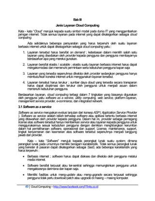 Bab III
                              Jenis Layanan Cloud Computing
Kata - kata ―Cloud‖ merujuk kepada suatu simbol model pada dunia IT yang menggambarkan
jaringan internet. Tidak semua layanan pada internet yang dapat dikategorikan sebagai cloud
computing.
       Ada setidaknya beberapa persyaratan yang harus terpenuhi oleh suatu layanan
berbasis internet untuk dapat diketagorikan sebagai cloud computing yaitu :
   1. Layanan tersebut harus bersifat on demand ; kebebasan dalam memilih salah satu
      layanan yang disediakan oleh provider kepada pengguna dan pengguna membayarnya
      berdasarkan apa yang mereka gunakan.
   2. Layanan bersifat elastis / scalable ; elastis suatu layanan berbasis internet harus dapat
      mengakomodasi dan memenuhi permintaan serta kebutuhan pengguna kapan saja
   3. Layanan yang tersedia sepenuhnya dikelola oleh provider sedangkan pengguna hanya
      membutuhkan koneksi internet untuk menggunakan layanan tersebut.
   4. Layanan tersebut harus terukur ; sumber daya cloud yang tersedia secara transparan
      harus dapat dioptimasi dan terukur oleh pengguna untuk menjadi acuan dalam
      memenuhi kebutuhan pengguna.
Berdasarkan layanan, cloud computing terbagi dalam 7 tingkatan yang biasanya digunakan
oleh pengguna yaitu software as a service, utility computing, web service, platform layanan,
management service provider, e-commerce, dan integrated network.
3.1 Software as a service
Software as service merupakan evolusi lanjutan dari konsep ASP ( Application Service Provider
). Software as service adalah istilah terhadap software atau aplikasi tertentu berbasis internet
yang ditawarkan oleh provider kepada pengguna. Dalam hal ini, provider sebagai pemegang
license atas software tersebut hanya memberikan service atau layanan kepada pengguna untuk
menggunakannya sesuai kebutuhan pengguna dengan demikian menghilangkan kerumitan
dalam hal pemeliharaan software, operasional dan support. License, maintenance, support,
tingkat kenyamanan dan keamanan atas software tersebut sepenuhnya menjadi tanggung
jawab dari provider.
        Kata – kata ―Software‖ merujuk kepada perangkat lunak suatu system, dimana
perangkat lunak pada umumnya memiliki beragam karakteristik. Tidak semua perangkat lunak
yang beredar di pasaran dapat dikategorikan sebagai SaaS, ada beberapa karakteristik yang
harus terpenuhi :
    Berbasis internet ; software harus dapat diakses dan dikelola oleh pengguna melalui
     media internet.
    Software bersifat terpusat atau ter-sentral sehingga memungkinkan pengguna untuk
     mengaksesnya darimana dan kapan saja.
    Memiliki fasilitas untuk meng-update atau meng-upgrade secara terpusat sehingga
     pengguna tidak perlu download patch atau upgrade di masing – masing komputer.

     49 Cloud Computing – http://www.facebook.com/ITlinks.co.id
 