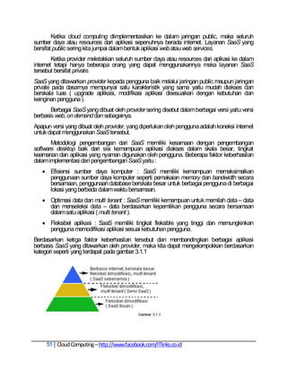 Ketika cloud computing diimplementasikan ke dalam jaringan public, maka seluruh
sumber daya atau resources dari aplikasi sepenuhnya berada internet. Layanan SaaS yang
bersifat public sering kita jumpai dalam bentuk aplikasi web atau web services.
        Ketika provider meletakkan seluruh sumber daya atau resources dari aplkasi ke dalam
internet tetapi hanya beberapa orang yang dapat menggunakannya maka layanan SaaS
tersebut bersifat private.
SaaS yang ditawarkan provider kepada pengguna baik melalui jaringan public maupun jaringan
private pada dasarnya mempunyai satu karakteristik yang sama yaitu mudah diakses dan
berskala luas ( upgrade aplikasi, modifikasi aplikasi disesuaikan dengan kebutuhan dan
keinginan pengguna ).
       Berbagai SaaS yang dibuat oleh provider sering disebut dalam berbagai versi yaitu versi
berbasis web, on demand dan sebagainya.
Apapun versi yang dibuat oleh provider, yang diperlukan oleh pengguna adalah koneksi internet
untuk dapat menggunakan SaaS tersebut.
       Metodologi pengembangan dari SaaS memiliki kesamaan dengan pengembangan
software desktop baik dari sisi kemampuan aplikasi diakses dalam skala besar, tingkat
keamanan dan aplikasi yang nyaman digunakan oleh pengguna. Beberapa faktor keberhasilan
dalam implementasi dan pengembangan SaaS yaitu :
    Efisiensi sumber daya komputer : SaaS memiliki kemampuan memaksimalkan
     penggunaan sumber daya komputer seperti pemakaian memory dan bandwidth secara
     bersamaan, penggunaan database berskala besar untuk berbagai pengguna di berbagai
     lokasi yang berbeda dalam waktu bersamaan.
    Optimasi data dan multi tenant : SaaS memiliki kemampuan untuk memilah data – data
     dan menseleksi data – data berdasarkan kepemilikan pengguna secara bersamaan
     dalam satu aplikasi ( multi tenant ).
    Fleksibel aplikasi : SaaS memiliki tingkat fleksible yang tinggi dan memungkinkan
     pengguna memodifikasi aplikasi sesuai kebutuhan pengguna.
Berdasarkan ketiga faktor keberhasilan tersebut dan membandingkan berbagai aplikasi
berbasis SaaS yang ditawarkan oleh provider, maka kita dapat mengelompokkan berdasarkan
kategori seperti yang terdapat pada gambar 3.1.1




     51 Cloud Computing – http://www.facebook.com/ITlinks.co.id
 