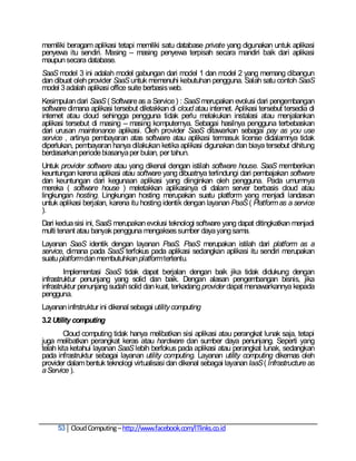 memiliki beragam aplikasi tetapi memiliki satu database private yang digunakan untuk aplikasi
penyewa itu sendiri. Masing – masing penyewa terpisah secara mandiri baik dari aplikasi
maupun secara database.
SaaS model 3 ini adalah model gabungan dari model 1 dan model 2 yang memang dibangun
dan dibuat oleh provider SaaS untuk memenuhi kebutuhan pengguna. Salah satu contoh SaaS
model 3 adalah aplikasi office suite berbasis web.
Kesimpulan dari SaaS ( Software as a Service ) : SaaS merupakan evolusi dari pengembangan
software dimana aplikasi tersebut diletakkan di cloud atau internet. Aplikasi tersebut tersedia di
internet atau cloud sehingga pengguna tidak perlu melakukan instalasi atau menjalankan
aplikasi tersebut di masing – masing komputernya. Sebagai hasilnya pengguna terbebaskan
dari urusan maintenance aplikasi. Oleh provider SaaS ditawarkan sebagai pay as you use
service , artinya pembayaran atas software atau aplikasi termasuk license didalamnya tidak
diperlukan, pembayaran hanya dilakukan ketika aplikasi digunakan dan biaya tersebut dihitung
berdasarkan periode biasanya per bulan, per tahun.
Untuk provider software atau yang dikenal dengan istilah software house. SaaS memberikan
keuntungan karena aplikasi atau software yang dibuatnya terlindungi dari pembajakan software
dan keuntungan dari kegunaan aplikasi yang diinginkan oleh pengguna. Pada umumnya
mereka ( software house ) meletakkan aplikasinya di dalam server berbasis cloud atau
lingkungan hosting. Lingkungan hosting merupakan suatu platform yang menjadi landasan
untuk aplikasi berjalan, karena itu hosting identik dengan layanan PaaS ( Platform as a service
).
Dari kedua sisi ini, SaaS merupakan evolusi teknologi software yang dapat ditingkatkan menjadi
multi tenant atau banyak pengguna mengakses sumber daya yang sama.
Layanan SaaS identik dengan layanan PaaS. PaaS merupakan istilah dari platform as a
service, dimana pada SaaS terfokus pada aplikasi sedangkan aplikasi itu sendiri merupakan
suatu platform dan membutuhkan platform tertentu.
         Implementasi SaaS tidak dapat berjalan dengan baik jika tidak didukung dengan
infrastruktur penunjang yang solid dan baik. Dengan alasan pengembangan bisnis, jika
infrastruktur penunjang sudah solid dan kuat, terkadang provider dapat menawarkannya kepada
pengguna.
Layanan infrstruktur ini dikenal sebagai utility computing
3.2 Utility computing
        Cloud computing tidak hanya melibatkan sisi aplikasi atau perangkat lunak saja, tetapi
juga melibatkan perangkat keras atau hardware dan sumber daya penunjang. Seperti yang
telah kita ketahui layanan SaaS lebih berfokus pada aplikasi atau perangkat lunak, sedangkan
pada infrastruktur sebagai layanan utility computing. Layanan utility computing dikemas oleh
provider dalam bentuk teknologi virtualisasi dan dikenal sebagai layanan IaaS ( Infrastructure as
a Service ).




     53 Cloud Computing – http://www.facebook.com/ITlinks.co.id
 