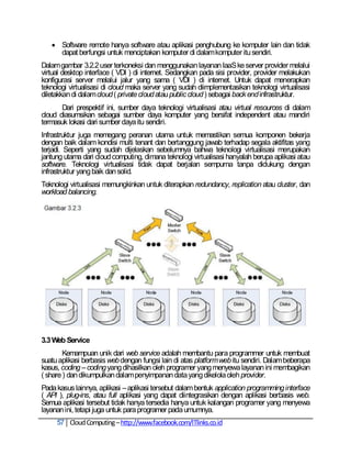  Software remote hanya software atau aplikasi penghubung ke komputer lain dan tidak
     dapat berfungsi untuk menciptakan komputer di dalam komputer itu sendiri.
Dalam gambar 3.2.2 user terkoneksi dan menggunakan layanan IaaS ke server provider melalui
virtual desktop interface ( VDI ) di internet. Sedangkan pada sisi provider, provider melakukan
konfigurasi server melalui jalur yang sama ( VDI ) di internet. Untuk dapat menerapkan
teknologi virtualisasi di cloud maka server yang sudah diimplementasikan teknologi virtualisasi
diletakkan di dalam cloud ( private cloud atau public cloud ) sebagai back end infrastruktur.
       Dari prespektif ini, sumber daya teknologi virtualisasi atau virtual resources di dalam
cloud diasumsikan sebagai sumber daya komputer yang bersifat independent atau mandiri
termasuk lokasi dari sumber daya itu sendiri.
Infrastruktur juga memegang peranan utama untuk memastikan semua komponen bekerja
dengan baik dalam kondisi multi tenant dan bertanggung jawab terhadap segala aktifitas yang
terjadi. Seperti yang sudah dijelaskan sebelumnya bahwa teknologi virtualisasi merupakan
jantung utama dari cloud computing, dimana teknologi virtualisasi hanyalah berupa aplikasi atau
software. Teknologi virtualisasi tidak dapat berjalan sempurna tanpa didukung dengan
infrastruktur yang baik dan solid.
Teknologi virtualisasi memungkinkan untuk diterapkan redundancy, replication atau cluster, dan
workload balancing.




3.3 Web Service
        Kemampuan unik dari web service adalah membantu para programmer untuk membuat
suatu aplikasi berbasis web dengan fungsi lain di atas platform web itu sendiri. Dalam beberapa
kasus, coding – coding yang dihasilkan oleh programer yang menyewa layanan ini membagikan
( share ) dan dikumpulkan dalam penyimpanan data yang dikelola oleh provider.
Pada kasus lainnya, aplikasi – aplikasi tersebut dalam bentuk application programming interface
( API ), plug-ins, atau full aplikasi yang dapat diintegrasikan dengan aplikasi berbasis web.
Semua aplikasi tersebut tidak hanya tersedia hanya untuk kalangan programer yang menyewa
layanan ini, tetapi juga untuk para programer pada umumnya.
     57 Cloud Computing – http://www.facebook.com/ITlinks.co.id
 
