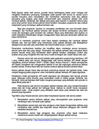 Pada layanan selain web service, provider hanya bertanggung jawab untuk menjaga dan
mengelola infrastruktur penunjang. Sedangkan pada layanan web service ini, secara umum
provider berusaha untuk menyediakan dan memberikan sekumpulan tools atau aplikasi
penunjang yang lengkap yang dapat mempermudah para programer aplikasi web untuk
membuat aplikasi. Kolaborasi dari aplikasi penunjang pada layanan ini diperoleh karena kerja
sama antar partner bisnis dimana partner bisnis tersebut merupakan programmer atau institusi
independent yang membangun aplikasi berbasis web.
       Bagi para programer, layanan ini merupakan pendekatan dan cara termudah dalam
mendesign, dan membuat aplikasi berbasis web dengan komitmen pembayaran yang lebih
murah dan terjangkau pada hardware dan software. Biaya yang dikeluarkan atas layanan ini
masih terjangkau dibandingkan dengan menggunakan biaya atas jasa pembuatan aplikasi dan
biaya maintenance.
Layanan ini membantu programer untuk fokus kepada mendesign dan membuat aplikasi
berbasis web. Ada dua faktor yang menentukan suatu aplikasi berbasis web dikategorikan
sebagai buruk atau baik yaitu penampilan dan bobot kualitas isinya ( content ).
Penampilan membutuhkan keahlian dan kreatifitas dalam mendesign semua komponen,
elemen serta style atau gaya design. Penampilan dari aplikasi berbasis web merupakan faktor
penentu banyak orang yang berinteraksi dalam aplikasi tersebut, sedangkan content atau
kualitas isinya yang mengelola informasi harus mudah dimengerti dan mudah dibaca oleh user.
       Peranan utama dari web service terletak pada application programming interfaces ( API
) yang melekat pada web service. Menggunakan web service berbasis API identik dengan
mengakses protocol berbasis SOAP ( Simple Object Access Protocol ). Model pemograman
API seperti mengakses dan menggunakan aplikasi di luar dari lingkungan seharusnya aplikasi
tersebut berada, dimana lokasi data dan layanan protocol aplikasi tersebut berbeda lokasi.
Karena aplikasi dengan lokasi data termasuk protocolnya terpisah dan berbeda lokasi, maka
menjadi tanggung jawab programer untuk memastikan aplikasi berbasis API dapat digunakan.
Pendekatan model pemograman API sudah digunakan dan diterapkan oleh banyak provider
besar, beberapa contoh provider yang menerapkan model ini adalah google, facebook, dan
Microsoft. Untuk pembahasan lebih lanjut mengenai penerapan yang dilakukan oleh provider ini
dapat dilihat pada bab 4.
       Pada dasarnya web service merupakan aplikasi berbasis web yang mengkombinasikan
antara data dan fungsi aplikasi dari berbagai lokasi. Aplikasi itu sendiri hanya merupakan
sekumpulan kode – kode program yang diletakkan pada lokasi yang berbeda dari data dan
protocol yang digunakan.
Tiga faktor yang menjadi peranan utama dalam kesuksesan layanan web service adalah :
   1. Menyediakan sarana berbasis aplikasi yang memungkinkan para programer untuk
      membangun atau membuat suatu aplikasi.
   2. Menyediakan sarana bagi user atau pengguna untuk dapat menggunakan aplikasi yang
      memberikan efek manfaat atau kegunaan sesuai kebutuhan pengguna dan memiliki
      koneksitas berskala luas.
   3. Menyediakan sarana bagi pengguna atau programer untuk dapat melakukan
      maintenance secara mandiri dan mengintegrasikan dengan aplikasi lainnya.

     58 Cloud Computing – http://www.facebook.com/ITlinks.co.id
 