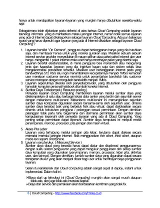hanya untuk mendapatkan layanan-layanan yang mungkin hanya dibutuhkan sewaktu-waktu
saja

Sebagaimana telah dijelaskan pada defenisi di atas bahwa Cloud Computing adalah layanan
teknologi informasi yang di manfaatkan melalui jaringan Internet, namun tidak semua layanan
yang ada di Internet dapat dikategorikan sebagai layanan Cloud Computing. Ada pun beberapa
syarat yang harus dipenuhi agar layanan yang ada di Internet dikatakan sebagai layanan Cloud
Computing ?
 1. Layanan bersifat "On Demand", pengguna dapat berlangganan hanya yang dia butuhkan
    saja, dan membayar hanya untuk yang mereka gunakan saja. Misalkan sebuah sebuah
    internet service provider menyediakan 5 macam pilihan atau paket-paket internet dan user
    hanya mengambil 1 paket internet maka user hanya membayar paket yang diambil saja.
 2. Layanan bersifat elastis/scalable, di mana pengguna bisa menambah atau mengurangi
    jenis dan kapasitas layanan yang dia inginkan kapan saja dan sistem selalu bisa
    mengakomodasi perubahan tersebut. Misalkan user berlangganan internet pada yang
    bandwidthnya 512 Kb/s lalu ingin menambahkan kecepatannya menjadi 1Mb/s kemudian
    user menelpon costumer service meminta untuk penambahan bandwitch lalu customer
    service merespon dengan mengubah bandwidth menjadi 1Mb/s.
 3. Layanan sepenuhnya dikelola oleh penyedia/provider, yang dibutuhkan oleh pengguna
    hanyalah komputer personal/notebook ditambah koneksi internet.
 4. Sumber Daya Terkelompok ( Resource pooling )
    Penyedia layanan Cloud Computing memberikan layanan melalui sumber daya yang
    dikelompokkan di satu atau berbagai lokasi data center yang terdiri dari sejumlah server
    dengan mekanisme multi-tenant. Mekanisme multi-tenant ini memungkinkan sejumlah
    sumber daya komputasi digunakan secara bersama-sama oleh sejumlah user, dimana
    sumber daya tersebut baik yang berbetuk fisik atau virtual, dapat dialokasikan secara
    dinamis untuk kebutuhan pengguna / pelanggan sesuai permintaan. Dengan demikian
    pelanggan tidak perlu tahu bagaimana dan darimana permintaan akan sumber daya
    komputasinya terpenuhi oleh penyedia layanan yang ada di Cloud Computing. Yang
    penting setiap permintaan dapat dipenuhi. Sumber daya komputasi ini meliputi media
    penyimpanan, memory, processor, pita jaringan dan mesin virtual.
 5. Akses Pita Lebar
    Layanan yang terhubung melalui jaringan pita lebar, terutama dapat diakses secara
    memadai memalui jaringan internet. Baik menggunakan thin client, thick client, ataupun
    media lain seperti smartphone.
 6. Layanan yang terukur. ( Measured Service )
    Sumber daya cloud yang tersedia harus dapat diatur dan dioptimasi penggunaannya,
    dengan suatu sistem pengukuran yang dapat mengukur penggunaan dari setiap sumber
    daya komputasi yang digunakan (penyimpanan, memory, processor, lebar pita, aktivitas
    user, dan lainnya). Dengan demikian, jumlah sumber daya yang digunakan dapat secara
    transparan diukur yang akan menjadi dasar bagi user untuk membayar biaya penggunaan
    layanan.
    Selain itu karakterisik dari Cloud Computing adalah sangat cepat di deploy, instant untuk
    implementasi. Dalam hal ini :
     Biaya start up teknologi ini (Cloud Computing) mungkin akan sangat murah ataupun
        tidak ada, dan juga tidak ada investasi kapital.
     Biaya dari service dan pemakaian akan berdasarkan komitmen yang tidak fix.

      6 Cloud Computing – http://www.facebook.com/ITlinks.co.id
 