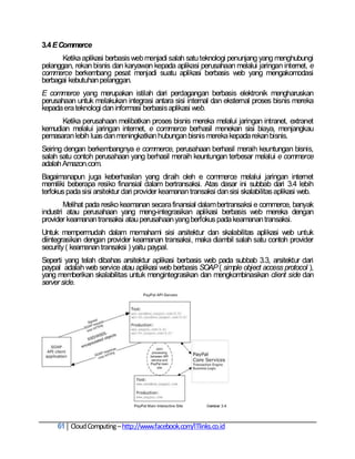 3.4 E Commerce
       Ketika aplikasi berbasis web menjadi salah satu teknologi penunjang yang menghubungi
pelanggan, rekan bisnis dan karyawan kepada aplikasi perusahaan melalui jaringan internet, e
commerce berkembang pesat menjadi suatu aplikasi berbasis web yang mengakomodasi
berbagai kebutuhan pelanggan.
E commerce yang merupakan istilah dari perdagangan berbasis elektronik mengharuskan
perusahaan untuk melakukan integrasi antara sisi internal dan eksternal proses bisnis mereka
kepada era teknologi dan informasi berbasis aplikasi web.
      Ketika perusahaan melibatkan proses bisnis mereka melalui jaringan intranet, extranet
kemudian melalui jaringan internet, e commerce berhasil menekan sisi biaya, menjangkau
pemasaran lebih luas dan meningkatkan hubungan bisnis mereka kepada rekan bisnis.
Seiring dengan berkembangnya e commerce, perusahaan berhasil meraih keuntungan bisnis,
salah satu contoh perusahaan yang berhasil meraih keuntungan terbesar melalui e commerce
adalah Amazon.com.
Bagaimanapun juga keberhasilan yang diraih oleh e commerce melalui jaringan internet
memiliki beberapa resiko finansial dalam bertransaksi. Atas dasar ini subbab dari 3.4 lebih
terfokus pada sisi arsitektur dari provider keamanan transaksi dan sisi skalabilitas aplikasi web.
        Melihat pada resiko keamanan secara finansial dalam bertransaksi e commerce, banyak
industri atau perusahaan yang meng-integrasikan aplikasi berbasis web mereka dengan
provider keamanan transaksi atau perusahaan yang berfokus pada keamanan transaksi.
Untuk mempermudah dalam memahami sisi arsitektur dan skalabilitas aplikasi web untuk
diintegrasikan dengan provider keamanan transaksi, maka diambil salah satu contoh provider
security ( keamanan transaksi ) yaitu paypal.
Seperti yang telah dibahas arsitektur aplikasi berbasis web pada subbab 3.3, arsitektur dari
paypal adalah web service atau aplikasi web berbasis SOAP ( simple object access protocol ),
yang memberikan skalabilitas untuk mengintegrasikan dan mengkombinasikan client side dan
server side.




     61 Cloud Computing – http://www.facebook.com/ITlinks.co.id
 