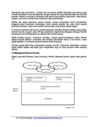 Kesimpulan dari ecommerce : pondasi dari ecommerce adalah tekonologi web service yang
memiliki skalabilitas untuk diintegrasikan dengan aplikasi lain yang berbeda lokasi dan berbeda
provider. Karena e commerce merupakan web service yang terfokus pada bisnis, maka secara
implisit e commerce memiliki resiko keamanan dalam bertransaksi.
Melihat dari resiko keamanan secara finansial, banyak perusahaan bisnis menyerahkan
tanggung jawab keamanan bertransaksi online kepada provider lain yang fokus kepada
keamanan transaksi. Salah satu arsitektur dari provider yang dibahas adalah paypal.
E commerce berbasis web service memiliki kesamaan arsitektur dengan arsitektur yang dimiliki
provider security ( paypal ) yaitu API atau application programming language sehingga memiliki
kemampuan untuk diintegrasikan ke aplikasi milik provider paypal.
Ketika provider security ( keamanan transaksi ) seperti paypal terintegrasi melalui internet
dengan banyak aplikasi e commerce dari berbagai perusahaan bisnis ( multi tenant ) maka
dapat dikatakan e commerce tersebut berbasis cloud computing.
Provider paypal tidak hanya menawarkan layanan security ( keamanan bertransaksi ) secara
online melalui aplikasi web tetapi juga menyediakan plug ins untuk payment online berbasis
aplikasi.
3.5 Management Service Process
Seperti yang telah dibahas, cloud computing memiliki beberapa layanan seperti pada gambar
3.5.




     64 Cloud Computing – http://www.facebook.com/ITlinks.co.id
 