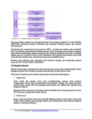 Dari semua faktor pengukuran yang telah diuraikan dan mengacu kepada ITIL V3 dan ISO/IEC
20000:2005, beberapa provider memberikan jasa penilaian terhadap layanan dari provider
cloud yang lain.
Kesimpulan dari management service process ( MSP ) : provider cloud tertentu atau consultant
cloud memberikan jasa penilaian terhadap layanan cloud computing yang tersedia di pasaran
yang nantinya diselaraskan dengan kebutuhan dan keinginan pengguna atau bisnis, sehingga
dengan jasa dari consultant cloud ini akan didapatkan hasil layanan cloud terbaik yang cocok
untuk diimplementasikan dan mendukung kinerja dan produktifitas bisnis.
Penilaian yang diberikan oleh consultant cloud tentunya mengacu dan berorientasi kepada
acuan dari ITIL V3 dan ISO/IEC 20000:2005
3.6 Integrated Network
Network atau jaringan merupakan link utama atau jaringan utama yang menghubungkan antara
pengguna layanan cloud dengan penyedia pusat data dan provider layanan cloud.
Pada cloud computing secara network atau jaringan terbagi dalam tiga kategori :
   1. Public cloud
   Suatu model dari layanan cloud yang mendeskripsikan layanan cloud tersebut
   menggunakan sumber daya komputerisasi yang ditujukan, didesign dan dapat digunakan
   secara massal, seperti CPU atau kapasitas penyimpanan dan aplikasi atau software yang
   tersedia di internet.
   Banyak provider cloud yang menawarkan layanan berbasis cloud computing seperti amazon
   EC2, force.com, google dan provider lainnya.
   2. Private cloud
   Suatu model dari layanan cloud yang bertolak belakang dengan model public cloud, pada
   model ini lebih terfokus pada kalangan tertentu dan bersifat private atau tertutup. Biasanya
   layanan ini berskala enterprise.


     69 Cloud Computing – http://www.facebook.com/ITlinks.co.id
 