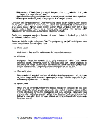 Pelayanan ini (Cloud Computing) dapat dengan mudah di upgrade atau downgrade
       dengan cepat tanpa adanya ―penalty”.
     Pelayanan akan menggunakan metode multi-tenant (banyak customer dalam 1 platform)
     Kemampuan untuk meng-customize pelayanan akan menjadi terbatas.

Dilihat dari jenis layanan tersendiri, Cloud Computing, terbagi dalam 3 jenis layanan (secara
umum), yaitu : Software as a Service (SaaS), Platform as a Service (PaaS) dan Infrastructure
as a Service (IaaS). Namun secara spesifik layanan Cloud Computing lebih dari 3 jenis
layanan. Yaitu : SaaS (Service as a Service),Utility Computing, Web Service, MSP
(Management Service Provider), E-Commerce, Intergrated Network.

Pembahasan mengenai jenis-jenis layanan ini akan di bahas lebih detail pada bab 3
(pembahasan di dalam buku ini ).

Sementara dari sifat jangkauan layanan, Cloud Computing terbagi menjadi 3 jenis layanan yaitu
Public Cloud, Private Cloud dan Hybrid Cloud.

   a. Public Cloud.

       Jenis cloud ini diperuntukkan untuk umum oleh penyedia layanannya.

   b. Private Cloud.

       Merupakan infrastruktur layanan cloud, yang dioperasikan hanya untuk sebuah
       organisasi tertentu. Infrastruktur cloud itu bisa saja dikelola oleh sebuah organisasi itu
       atau oleh pihak ketiga. Lokasinya pun bisa on-site ataupun off-site. Biasanya organisasi
       dengan skala besar saja yang mampu memiliki/mengelola private cloud ini.

   c. Community cloud.

       Dalam model ini, sebuah infrastruktur cloud digunakan bersama-sama oleh beberapa
       organisasi yang memiliki kesamaan kepentingan, misalnya dari sisi misinya, atau tingkat
       keamanan yang dibutuhkan, dan lainnya.

   d. Hybrid Cloud.

       Untuk jenis ini, infrastruktur cloud yang tersedia merupakan komposisi dari dua atau
       lebih infrastruktur cloud (private, community, atau public). meskipun secara entitas
       mereka tetap berdiri sendiri, tapi dihubungkan oleh suatu teknologi / mekanisme yang
       memungkinkan portabilitas data dan aplikasi antar cloud itu. Misalnya, mekanisme load
       balancing yang antar cloud, sehingga alokasi sumberdaya bisa dipertahankan pada
       level yang optimal.




      7 Cloud Computing – http://www.facebook.com/ITlinks.co.id
 