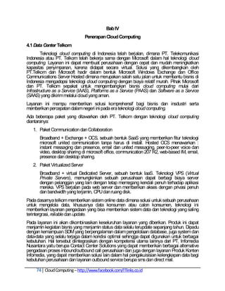Bab IV
                                 Penerapan Cloud Computing
4.1 Data Center Telkom
        Teknologi cloud computing di Indonesia telah berjalan, dimana PT. Telekomunikasi
Indonesia atau PT. Telkom telah bekerja sama dengan Microsoft dalam hal teknologi cloud
computing. Layanan ini dapat membuat perusahaan dengan cepat dan mudah meningkatkan
kapasitas penyimpanan, karena didapat secara virtual. Solusi yang dikembangkan oleh
PT.Telkom dan Microsoft hadir dalam bentuk Microsoft Windows Exchange dan Office
Communications Server Hosted dimana merupakan salah satu jalan untuk membantu bisnis di
Indonesia mengadopsi teknologi cloud computing dengan biaya relatif murah. Pihak Microsoft
dan PT. Telkom sepakat untuk mengembangkan bisnis cloud computing mulai dari
Infrastructure as a Service (IAAS), Platforms as a Service (PAAS) dan Software as a Service
(SAAS) yang dikirim melalui cloud yang aman.
Layanan ini mampu memberikan solusi komprehensif bagi bisnis dan insdustri serta
memberikan percepatan dalam negeri ini pada era teknologi cloud computing.
Ada beberapa paket yang ditawarkan oleh PT. Telkom dengan teknologi cloud computing
diantaranya:
   1. Paket Communication dan Collaboration
      Broadband + Exchange + OCS, sebuah bentuk SaaS yang memberikan fitur teknologi
      microsoft united communication tanpa harus di install. Hosted OCS menawarkan :
      instant messaging dan presence, email dan united messaging, peer-to-peer voice dan
      video, desktop sharing di microsoft office, communication 207 R2, web-based IM, email,
      presence dan desktop sharing.
   2. Paket Virtualized Server
      Broadband + virtual Dedicated Server, sebuah bentuk IaaS. Teknologi VPS (Virtual
      Private Servers), memungkinkan sebuah perusahaan dapat berbagi biaya server
      dengan pelanggan yang lain dengan tetap memegang kendali penuh terhadap aplikasi
      mereka. VPS berjalan pada web server dan memberikan akses dengan privasi penuh
      dan bandwidth yang terjamin, CPU dan ruang disk.
Pada dasarnya telkom memberikan sistem online data dimana solusi untuk sebuah perusahaan
untuk mengelola data, khususnya data konsumen atau calon konsumen, teknologi ini
memberikan layanan pengadaan yang bisa memberikan sistem data dan teknologi yang saling
terintergrasi, reliable dan update.
Pada layanan ini akan dikombinasikan keseluruhan layanan yang diberikan. Produk ini dapat
menjamin kegiatan bisnis yang menjamin status data selalu terupdate sepanjang tahun. Dipadu
dengan kemampuan SDM yang berpengalaman dalam pengelolaan database, juga system dan
data-data yang selalu terjaga dalam kondisi optimal sehingga dapat digunakan untuk berbagai
kebutuhan. Hal tersebut diintegrasikan dengan kompetensi utama lainnya dari PT. Infomedia
Nusantara yaitu berupa Contact Center Solutions yang dapat memberikan berbagai alternative
pengadaan proses inbound/outbound call perusahaan dan juga dengan layanan Produk Konten
Infomedia, yang dapat memberikan solusi lain dalam hal pengakuisisian kelengkapan data bagi
kebutuhan perusahaan dan layanan outbound service berupa sms dan direct mail.

     74 Cloud Computing – http://www.facebook.com/ITlinks.co.id
 