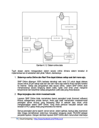 Gambar 4.1.2 Sistem online data

Tujuh alasan utama menggunakan sistem secara online dimana sistem tersebut di
implementasi kan di sekolahan oleh pihak Telkom, diantaranya

  1. Sistemnya serba Online dan Real-Time dapat diakses setiap saat dari mana saja.

     SIAP Online dibangun 100% berbasis teknologi web versi 2.0 untuk dapat diakses
     secara online 24 jam setiap saat dan dan dari mana saja selama Anda memiliki koneksi
     ke Internet. Setiap ada pengubahan data secara online, sistem SIAP Online akan
     memprosesnya secara langsung dalam waktu nyata (real time) untuk menjamin
     kenyamanan dan kesahihan setiap pengubahan (edit) data yang Anda lakukan.

  2. Biaya terjangkau dan minim investasi/modal.

     Layanan SIAP Online tidak memerlukan lisensi perangkat lunak (licenced software)
     khusus sebagaimana produk lainnya. Anda juga tidak memerlukan investasi/modal
     perangkat server khusus yang terpasang lokal di sekolah atau dinas untuk
     mengoperasikan sistem SIAP Online. Yang Anda perlukan hanyalah sebuah web
     browser di PC/ Laptop Anda yang terkoneksi ke Internet.

     Semua perangkat utama seperti: server-server, sistem aplikasi, backup data, keamanan
     data hingga pemeliharaan sistemnya merupakan tanggung jawab TELKOM sebagai
     penyedia layanan. Dengan demikian layanan SIAP Online akan menurunkan total biaya
    76 Cloud Computing – http://www.facebook.com/ITlinks.co.id
 
